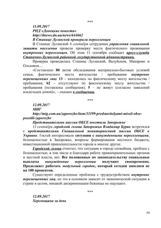 ***
11.09.2017
РПД «Донецкие новости»
http://dnews.dn.ua/news/644662
В Станице Луганской проверили переселенцев
В Станице Луганской 6 сентября сотрудники управления социальной
защиты населения провели проверку места фактического проживания
внутренних переселенцев. Об этом 11 сентября сообщает пресс-служба
Станично-Луганской районной государственной администрации.
Проверка проводилась Станице Луганской, Валуйском, Макарово и
Ольховом…
«Составлено 80 актов обследования материально-бытовых условий
семьи, фактического места жительства / пребывания внутренне
перемещенных лиц: 13 – находились по фактическому месту жительства /
пребывания, 62 – отсутствуют по фактическому месту жительства /
пребывания (оставлены сообщения), 5 – не живут (согласно заявлений
владельцев домов)», – сказано в сообщении.
***
12.09.2017
МИГ
http://mig.com.ua/zaporozhe/item/31199-predstavitelyami-missii-obse-
posetili-zaporozhe
Представителями миссии ОБСЕ посетили Запорожье
11 сентября городской голова Запорожья Владимир Буряк встретился
с представителями Специальной мониторинговой миссии ОБСЕ в
Украине. Гостей интересовали ситуация с вынужденными переселенцами,
безопасностью в Запорожье, вопросы формирования местного бюджета,
инвестиционной привлекательности города и многое другое.
Городской голова отметил, что ситуация в городе спокойная, проблем с
безопасностью, в том числе и благодаря работе правоохранительных органов
и местной власти, нет. Все положенные по законодательству социальные
выплаты вынужденные переселенцы получают своевременно.
Продолжает работать модульный городок, который сегодня заполнен не
на 100 процентов.
Существуют определенные проблемы с трудоустройством внутренне
перемещенных лиц, но это в основном зависит от экономической ситуации в
стране в целом, никакой дискриминации беженцы не ощущают.
***
12.09.2017
Херсонщина за день
59
 