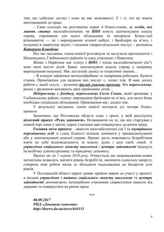 тим, що здійснює догляд і поки не має можливості. Є і ті, хто не зовсім
вмотивований до праці.
– Саме сьогодні ми розглянемо перші 4 бізнес-плани, де особи, які
мають статус малозабезпечених чи ВПО хочуть започаткувати власну
справу, отримавши для цього обладнання та матеріали. Бізнес-ідеї
різноманітні — це і вирощування зеленої цибулі, і бройлерів на м’ясо, і
полуниці в закритому ґрунті, і надання токарно-різальних послуг, – розповіла
Катерина Клавдієва.
Під час засідання, члени комісії розглянули та заслухали претендентів з
Шишацького, Глобинського районів та одну учасницю з Пирятина.
Жінка з Пирятина має статус і ВПО, і члена малозабезпеченої сім’ї,
вона мати шести дітей. Бажає започаткувати власну справу у напрямку
вирощування полуниці. Має достатній досвід та теоретичні знання…
– Я планую зайнятися металообробкою та токарними роботами. Купити
станки. Приміщення для надання цих послуг є, попит теж. Я маю досвід
роботи у даній галузі, – розповів другий учасник проекту. Він переселенець,
разом з дружиною виховують двох прийомних дітей…
Підприємець з Донбасу, переселенець Євген Сомов, який проживає у
Глобинському районі, планує вирощувати бройлерів на м’ясо, для цього йому
необхідне спеціальне обладнання. Приміщення має, досвід теж.
У результаті засідання, члени комісії погодили усі чотири бізнес-
проекти.
Зазначимо, що Полтавська область одна з трьох, у якій реалізують
пілотний проект «Рука допомоги». Незважаючи на те, що він стартував у
повній мірі лише у квітні, перші учасники вже повернулись на ринок праці.
Головна мета проекту – вивести малозабезпечені сім’ї та внутрішньо
переміщених осіб зі стану бідності шляхом допомоги у працевлаштуванні
або у започаткуванні власної справи. Проект дасть можливість безробітним
взяти на себе відповідальність за власну долю і долі своїх сімей. А
управління соціального захисту населення і центри зайнятості нададуть
їм всебічну адміністративну та юридичну допомогу.
Проект діє до 1 червня 2018 року. Очікується, що запровадження нових
механізмів дозволить знизити рівень безробіття, зменшити соціальну напругу,
створити нові робочі місця та збільшити надходження до бюджетів усіх
рівнів.
У Полтавській області наразі триває прийом заявок до участі у проекті,
а місцеві управління з питань соціального захисту населення та центри
зайнятості допомагають потенційним учасникам скористатися шансом від
держави та повернутися на ринок праці.
***
08.09.2017
РПД «Донецкие новости»
http://dnews.dn.ua/news/644111
6
 