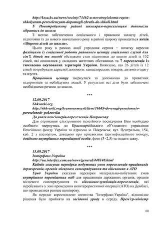 http://ksza.ks.ua/news/society/73462-u-novotroyickomu-rayon-
shkolyaram-pereselencyam-dopomogli-zbratis-do-shkoli.html
У Новотроїцькому районі школярам-переселенцям допомогли
зібратись до школи
З метою забезпечення соціального і правового захисту дітей,
підготовки їх до нового навчального року в районі щороку проводиться акція
«Зберемо дітей до школи».
Цього року в рамках акції упродовж серпня − початку вересня
фахівцями із соціальної роботи районного центру соціальних служб для
сім’ї, дітей та молоді обстежено стан підготовки до школи дітей із 152
сімей, які опинилися у складних життєвих обставинах та 7 переселенців із
тимчасово окупованих територій України. Виявлено, що 26 дітей із 12
сімей потребували адресної допомоги: канцелярських товарів, дитячого одягу
та взуття.
Працівники центру звернулися за допомогою до приватних
підприємців та небайдужих людей. У результаті всі діти були забезпечені
необхідними речами до школи.
***
12.09.2017
Shkvarki.org
http://shkvarki.org/krasnoarmeysk/item/16683-do-uvagi-pensioneriv-
pereselentsiv-pokrovsku
До уваги пенсіонерів-переселенців Покровську
Для отримання електронного пенсійного посвідчення Вам необхідно
особисто звернутись до Красноармійського об’єднаного управління
Пенсійного фонду України за адресою м. Покровськ, вул. Центральна, 154,
каб. 2 з паспортом, довідкою про присвоєння ідентифікаційного номеру,
довідкою внутрішньо переміщеної особи, фото (3×2,5) та подати заяву.
***
13.09.2017
Інтерфакс-Україна
http://ua.interfax.com.ua/news/general/448140.html
Кабмін скасував перевірки побутових умов переселенців-працівників
держорганів, органів місцевого самоврядування та військових в АТО
Уряд України скасував перевірки матеріально-побутових умов
внутрішньо переміщених осіб для працівників державних органів, органів
місцевого самоврядування та військовослужбовців-переселенців, які
перебувають у зоні проведення антитерористичної операції (АТО) на Донбасі,
що проводилися раніше щопівроку.
Як передає кореспондент агентства "Інтерфакс-Україна", відповідне
рішення було прийнято на засіданні уряду в середу. Прем'єр-міністр
60
 