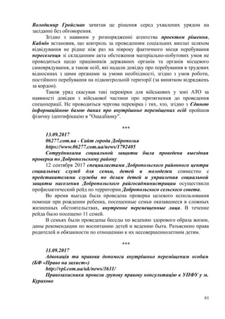 Володимир Гройсман зачитав це рішення серед ухвалених урядом на
засіданні без обговорення.
Згідно з наявним у розпорядженні агентства проектом рішення,
Кабмін встановив, що контроль за проведенням соціальних виплат шляхом
відвідування не рідше ніж раз на півроку фактичного місця перебування
переселенця зі складанням акта обстеження матеріально-побутових умов не
проводиться щодо працівників державних органів та органів місцевого
самоврядування, а також осіб, які надали довідку про перебування в трудових
відносинах з цими органами за умови необхідності, згідно з умов роботи,
постійного перебування на підконтрольній території (за винятком відряджень
за кордон).
Також уряд скасував такі перевірки для військових у зоні АТО за
наявності довідки з військової частини про притягнення до проведення
спецоперації. Не проводиться чергова перевірка і тих, хто, згідно з Єдиною
інформаційною базою даних про внутрішньо переміщених осіб пройшов
фізичну ідентифікацію в "Ощадбанку".
***
13.09.2017
06277.com.ua - Сайт города Доброполья
https://www.06277.com.ua/news/1792405
Сотрудниками социальной защиты была проведена выездная
проверка по Добропольскому району
12 сентября 2017 специалистами Добропольского районного центра
социальных служб для семьи, детей и молодежи совместно с
представителями службы по делам детей и управления социальной
защиты населения Добропольского райгосадминистрации осуществили
профилактический рейд по территории Добропольского сельского совета.
Во время выезда была проведена проверка целевого использования
помощи при рождении ребенка, посещенные семьи оказавшиеся в сложных
жизненных обстоятельствах, внутренне перемещенные лица. В течение
рейда было посещено 11 семей.
В семьях были проведены беседы по ведению здорового образа жизни,
даны рекомендации по воспитанию детей и ведению быта. Разъяснено права
родителей и обязанности по отношению к их несовершеннолетним детям.
***
11.09.2017
Адвокація та правова допомога внутрішньо переміщеним особам
(БФ «Право на захист»)
http://vpl.com.ua/uk/news/3631/
Правозахисники провели групову правову консультацію в УПФУ у м.
Курахово
61
 