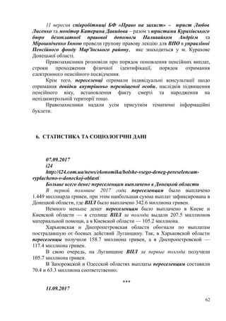 11 вересня співробітниці БФ «Право на захист» – юрист Любов
Лисенко та монітор Катерина Давидова – разом з юристами Курахівського
бюро безоплатної правової допомоги Наливайком Андрієм та
Мірошніченко Інною провели групову правову лекцію для ВПО в управлінні
Пенсійного фонду Мар’їнського району, яке знаходиться у м. Курахове
Донецької області.
Правозахисники розповіли про порядок поновлення пенсійних виплат,
строки проходження фізичної ідентифікації, порядок отримання
електронного пенсійного посвідчення.
Крім того, переселенці отримали індивідуальні консультації щодо
отримання довідки внутрішньо переміщеної особи, наслідків підвищення
пенсійного віку, встановлення факту смерті та народження на
непідконтрольній території тощо.
Правозахисники надали усім присутнім тематичні інформаційні
буклети.
6. СТАТИСТИКА ТА СОЦІОЛОГІЧНІ ДАНІ
07.09.2017
i24
http://i24.com.ua/news/ekonomika/bolshe-vsego-deneg-pereselencam-
vyplacheno-v-doneckoj-oblasti
Больше всего денег переселенцам выплачено в Донецкой области
В первой половине 2017 года переселенцам было выплачено
1.449 миллиарда гривен, при этом наибольшая сумма выплат зафиксирована в
Донецкой области, где ВПЛ было выплачено 342.6 миллиона гривен.
Немного меньше денег переселенцам было выплачено в Киеве и
Киевской области — в столице ВПЛ за полгода выдали 207.5 миллионов
материальной помощи, а в Киевской области — 105.2 миллиона.
Харьковская и Днепропетровская области обогнали по выплатам
пострадавшую от боевых действий Луганщину. Так, в Харьковской области
переселенцы получили 158.7 миллиона гривен, а в Днепропетровской —
117.4 миллиона гривен.
В свою очередь, на Луганщине ВПЛ за первые полгода получили
105.7 миллиона гривен.
В Запорожской и Одесской областях выплаты переселенцам составили
70.4 и 63.3 миллиона соответственно.
***
11.09.2017
62
 