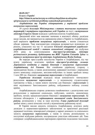 08.09.2017
Іслам в Україні
http://islam.in.ua/ua/novyny-u-sviti/azerbaydzhan-ta-ukrayina-
spivpracyuyut-u-vyrishenni-problemy-vymushenyh-pereselenciv
Азербайджан та Україна співпрацюють у вирішенні проблеми
вимушених переселенців
30 серпня делегація Міністерства з питань тимчасово окупованих
територій і внутрішньо переміщених осіб України на чолі з заступником
міністра Георгієм Тукою відвідала з робочим візитом Азербайджан.
Дводенний візит мав важливе значення в контексті обміну досвідом
щодо заходів, які вживаються на державному рівні в Україні та Азербайджані,
щоб вирішити проблеми вимушених переселенців, з якими стикаються
обидві держави. Така взаємовигідна співпраця розвивається відповідно до
рішень, ухвалених під час 11 засідання Спільної міжурядової українсько-
азербайджанської комісії з питань економічної співпраці, що відбулася
2016 року за співголовування віце-прем’єр-міністра, міністра
регіонального розвитку, будівництва та ЖКГ України Геннадія Зубка та
першого заступника прем’єр-міністра Азербайджану Ягуба Еюбова.
Як передає прес-служба посольства України в Азербайджані, під час
візиту українську делегацію прийняв віце-прем’єр-міністр, головою
Державного комітету у справах біженців і вимушених переселенців
Азербайджану Алі Гасанов. Він ознайомив українську сторону з
законодавчою базою, а також досягненнями державної політики з вирішення
цілого комплексу соціальних, житлово-побутових та інших проблем понад
1 млн 200 тис. біженців і вимушених переселенців в Азербайджані.
Українська делегація відвідала місця компактного тимчасового
розселення вимушених переселенців — у колишньому студентському
гуртожитку в Баку, а також нового містечка для біженців і переселенців із
нині окупованого Зангіланського району, побудованого поблизу столиці
країни.
Азербайджанська сторона дозволила ознайомитися з досягнутими нею
результатами у вирішенні соціальних, побутових, освітніх, економічних
проблем, питань працевлаштування біженців і вимушених переселенців. Ці
питання обговорили і з керівництвом виконавчої влади Зангіланського
району, розміщеним у тому ж таки містечку. Глава української делегації
зробив запис у книзі почесних гостей у відновленому районному музеї.
В Україні високо цінують готовність Азербайджану ділитися своїм
досвідом із нормативно-правового забезпечення та практичної реалізації
державної політики, міжнародної співпраці у царині допомоги та соціального
захисту вимушених переселенців, а також із питань розмінування та
поступової відбудови районів, постраждалих унаслідок військових дій. Така
співпраця з азербайджанськими партнерами сприятиме подоланню чисельних
64
 