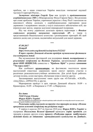 проблем, що з ними стикається Україна внаслідок тимчасової окупації
частини її території Росією…
Заступник міністра Георгій Тука мав зустріч із представниками
азербайджанських ЗМІ в «Міжнародному Фонді Євразія Прес». Він розповів
про схожі проблеми України, спричинені агресією з боку Росії і наголосив на
важливості обміну досвідом з азербайджанськими партнерами щодо
державних і недержавних заходів у галузі соціального забезпечення осіб, що
втратили своє житло, зокрема залученні міжнародної підтримки.
Під час візиту українська делегація провела переговори з Фондом
соціального розвитку вимушених переселенців АР, а також із
представниками Національного агентства з розмінування територій АР, щоб
вивчити досвід цих установ, надзвичайно актуальний для нашої держави.
***
07.09.2017
ОстроВ
https://www.ostro.org/donetsk/society/news/532242/
В трех городах Донецкой области пройдут музыкальные фестивали
для поддержки детей
Ряд музыкальных фестивалей для поддержки детей, пострадавших в
результате конфликта на Востоке Украины, организовывает Детский
фонд ООН (ЮНИСЕФ) совместно с "Країною Мрій" в рамках кампании
"Ти серед своїх".
Как сообщают организаторы, на фестивалях посетители кроме
выступлений известных украинских групп смогут принять участие в
различных развлекательно-учебных активностях. Для детей будет работать
детская поляна, аллея мастеров, обучающие игры и многое другое.
Запланировано выступление таких групп как «O.Torvald», «СКАЙ»,
«Joryj Kłoc», «EPOLETS» и другие.
Мероприятия пройдут в трех городах Донецкой области: 10.09 - в
Краматорске, 16.09 - в Покровске и 17.09 - в Мариуполе.
***
Без дати
NGO Forum Ukraine
Форум НДО в Україні
http://www.ngoforum.org.ua/uk/forum-ndo-v-ukrayini-ogoloshuye-nabir-uchasnikiv-na-trening-dlya-treneriv-na-temu-osnovi-
vrahuvannya-aspektiv-konfliktu-ta-rozbudova-miru/
Розпочато набір учасників на тренінг для тренерів на тему «Основи
врахування аспектів конфлікту та розбудова миру»
У період із вересня 2017 до березня 2018 року Форум НДО в Україні за
підтримки Посольства Великої Британії проводить серію тренінгів для
тренерів в рамках другого етапу проекту «Розбудова заради майбутнього:
цілісний підхід до зміцнення громадянського суспільства на Донбасі».
65
 