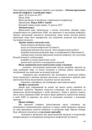 Тема першого спеціалізованого тренінгу для тренерів – «Основи врахування
аспектів конфлікту та розбудова миру».
Дати: 26-29 вересня 2017
Місце: Київ
Мова: російська та англійська з перекладом на українську
Організатор: Форум НДО в Україні
Кінцевий термін подачі заявок: 11 вересня 2017
Завдання курсу:
Навчальний курс проводиться з метою підготовки тренерів серед
співробітників тих українських НДО, що працюють із наслідками конфлікту.
Тренінг покликаний допомогти визначитися, яким чином поточна робота
організації може бути використана для зміцнення відносин між різними
частинами спільноти.
Тренінг охопить наступні теми:
базові концепти розбудови миру;
вступ до підходів конфліктної чутливості;
проведення контекстного аналізу і його використання в роботі;
розробка ініціативи розбудови миру та вимірювання її ефективності;
використання підходів врахування аспектів конфлікту для залучення
більшої кількості стейкхолдерів;
розробка та оцінка тренінгових сесій;
презентація тренінгів та модерування дискусій.
Після завершення цього навчального курсу учасники:
матимуть підготований навчальний модуль розробки проектів на
тему розбудови миру та їхньої інтеграції в поточну роботу організації,
інтегрований для донесення до цільової аудиторії.
отримають ряд інструментів, які допоможуть осмислити роботу
їхньої організації з різними групами населення та можливості зробити свою
організацію більш інклюзивною для різних частин населення.
отримають сертифікат, що підтверджує проходження курсу.
Профіль кандидатів:
Даний курс спрямований на людей, що мають досвід навчання чи
організації тренінгів. Перевага надається учасникам, що відповідають за
проведення тренінгів/навчання у своїй діяльності. Також в тренінгу можуть
взяти участь керівники НДО, які мають право прийняття стратегічних рішень
в своїх НДО та персонал, що часто та інтенсивно взаємодіє з цільовими
групами.
Процес відбору:
Ми прагнемо створити різносторонню групу учасників, що
відповідають нижченаведеним вимогам та мають намір проводити тренінги
на тему врахування аспектів конфлікту та розбудови миру. Процес відбору
буде здійснено відповідно до наступних критеріїв:
можливість організації, яку представлятиме кандидат, в подальшому
використовувати та поширювати інструменти конфліктної чутливості;
66
 