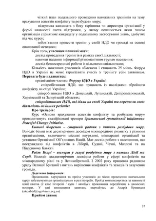 чіткий план подальшого проведення навчальних тренінгів на тему
врахування аспектів конфлікту та розбудови миру;
підтримка кандидата з боку керівника чи директора організації у
формі наявності листа підтримки, у якому пояснюється яким чином
організація сприятиме кандидату у подальшому застосуванні знань, здобутих
під час курсу;
зобов’язання провести тренінг у своїй НДО чи громаді на основі
опанованої методики;
Крім того, учасники повинні мати:
досвід проведення тренінгів в рамках своєї діяльності;
навички надання інформації різноманітним групам населення;
досвід безпосередньої роботи із цільовими спільнотами;
Кількість можливих учасників обмежена і становить 25 місць. Форум
НДО в Україні не може гарантувати участь у тренінгу усім заявникам.
Перевага буде надаватись:
організаціям-членам Форуму НДО в Україні;
співробітникам НДО, що працюють із наслідками збройного
конфлікту на сході України;
співробітникам НДО в Донецькій, Луганській, Дніпропетровській,
Харківській та Запорізькій областях;
співробітникам НДО, які діяли на сході Україні та перенесли свою
діяльність до інших регіонів;
Про тренерів:
Курс «Основи врахування аспектів конфлікту та розбудова миру»
проводитимуть кваліфіковані тренери британської громадської ініціативи
Peaceful Change Initiative.
Ентоні Фореман – старший радник з питань розбудови миру.
Володіє більш ніж десятирічним досвідом міжнародного розвитку з різними
організаціями, включаючи місцеві неурядові, міжнародні організації та
установи Організації Об’єднаних Націй. Має досвід роботи з населенням, що
постраждало від конфліктів в Ліберії, Судані, Чечні, Молдові та на
Південному Кавказі.
Радж Бхарі – експерт у галузі розбудови миру з питань Лівії та
Сирії. Володіє двадцятирічним досвідом роботи у сфері конфліктів на
міжнародному рівні та у Великобританії. З 2002 року працював радником
уряду Великої Британії з питань вирішення конфліктів та заходів із залучення
громади.
Додаткова інформація:
Проживання, харчування та проїзд учасників до місця проведення навчального
курсу забезпечуються організаторами в разі потреби. Проїзд компенсовується за наявності
копії квитка (2 клас Інтерсіті / купе / автобус), проживання передбачене в двомісних
номерах. У разі виникнення запитань звертайтесь до Андрія Кришталя
(akryshtal@ngoforum.org.ua)
Прийом заявок
67
 
