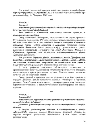 Для участі у навчальній програмі необхідно заповнити онлайн-форму:
https://goo.gl/forms/o2IVCxjksd60LkLh2. Усі заявники будуть повідомлені про
результат відбору до 19 вересня 2017 року.
***
07.09.2017
Кстати+
http://kstati.dp.ua/content/zona-otdyha-v-kamenskom-popolnitsya-novymi-
igrovymi-i-sportivnymi-ploshchadkami
Зона отдыха в Каменском пополнится новыми игровыми и
спортивными площадками
Сквер жилмассива Черемушки, расположенный на спуске проспекта
Стуса рядом с Днепровским ЗАГСом, оборудуют современными площадками.
Об этом стало известно в ходе выездного рабочего совещания Каменского
городского головы Андрея Белоусова и секретаря городского совета
Александра Залевского. Новые площадки будут установлены в рамках
реализации программы сотрудничества МИД Республики Польша и
Каменского горсовета при содействии благотворительного фонда
«Каритас-Каменское».
Как рассказал директор фонда, настоятель Храма Преображения
Господня Украинской греко-католической церкви отец Игорь,
деятельность организации направлена на социальную адаптацию и
поддержку семей переселенцев, а также помощь жителям города.
В ходе рабочего совещания обсуждались технические и
организационные вопросы, связанные с будущим строительством площадок,
согласовывались сроки реализации проекта. Монтаж новых элементов
начнется уже на следующей неделе.
Сквер, который в прошлом году по поручению мэра был приведен в
порядок, дополнят целым комплексом уличных тренажеров и турников,
установят баскетбольное кольцо, создадут детскую игровую зону с качелями,
горками и песочницами. В результате он станет еще комфортнее для отдыха
горожан.
***
07.09.2017
Восток SOS
http://vostok-sos.org/otchet-dostavka-gumanitarnoj-pomoshchi-v-poselok-
novotroickoe-doneckoj-oblasti/
Доставка гуманитарной помощи в поселок Новотроицкое Донецкой
области
В августе гуманитарная команда Благотворительного фонда
«Восток-SOS» посетила поселок Новотроицкое Донецкой области, на
окраине которого расположен одноименный КПВВ через линию
разграничения.
68
 