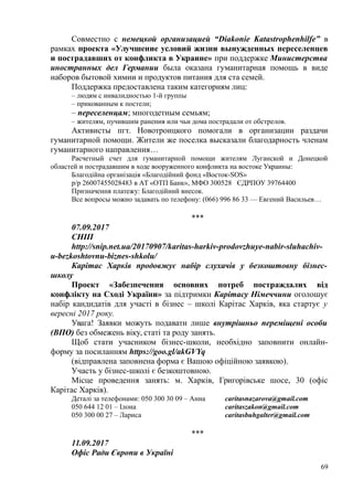 Совместно с немецкой организацией “Diakonie Katastrophenhilfe” в
рамках проекта «Улучшение условий жизни вынужденных переселенцев
и пострадавших от конфликта в Украине» при поддержке Министерства
иностранных дел Германии была оказана гуманитарная помощь в виде
наборов бытовой химии и продуктов питания для ста семей.
Поддержка предоставлена таким категориям лиц:
– людям с инвалидностью 1-й группы
– прикованным к постели;
– переселенцам; многодетным семьям;
– жителям, пучившим ранения или чьи дома пострадали от обстрелов.
Активисты пгт. Новотроицкого помогали в организации раздачи
гуманитарной помощи. Жители же поселка высказали благодарность членам
гуманитарного направления…
Расчетный счет для гуманитарной помощи жителям Луганской и Донецкой
областей и пострадавшим в ходе вооруженного конфликта на востоке Украины:
Благодійна організація «Благодійний фонд «Восток-SOS»
р/р 26007455028483 в АТ «ОТП Банк», МФО 300528 ЄДРПОУ 39764400
Призначення платежу: Благодійний внесок.
Все вопросы можно задавать по телефону: (066) 996 86 33 — Евгений Васильев…
***
07.09.2017
СНІП
http://snip.net.ua/20170907/karitas-harkiv-prodovzhuye-nabir-sluhachiv-
u-bezkoshtovnu-biznes-shkolu/
Карітас Харків продовжує набір слухачів у безкоштовну бізнес-
школу
Проект «Забезпечення основних потреб постраждалих від
конфлікту на Сході України» за підтримки Карітасу Німеччини оголошує
набір кандидатів для участі в бізнес – школі Карітас Харків, яка стартує у
вересні 2017 року.
Увага! Заявки можуть подавати лише внутрішньо переміщені особи
(ВПО) без обмежень віку, статі та роду занять.
Щоб стати учасником бізнес-школи, необхідно заповнити онлайн-
форму за посиланням https://goo.gl/akGVYq
(відправлена заповнена форма є Вашою офіційною заявкою).
Участь у бізнес-школі є безкоштовною.
Місце проведення занять: м. Харків, Григорівське шосе, 30 (офіс
Карітас Харків).
Деталі за телефонами: 050 300 30 09 – Анна caritasnazarova@gmail.com
050 644 12 01 – Ілона caritaszakon@gmail.com
050 300 00 27 – Лариса caritasbuhgalter@gmail.com
***
11.09.2017
Офіс Ради Європи в Україні
69
 