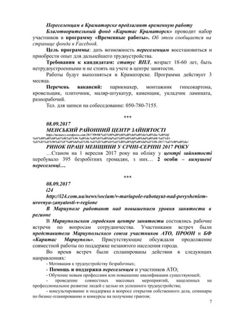 Переселенцам в Краматорске предлагают временную работу
Благотворительный фонд «Каритас Краматорск» проводит набор
участников в программу «Временные работы». Об этом сообщается на
странице фонда в Facebook.
Цель программы: дать возможность переселенцам восстановиться и
приобрести опыт для дальнейшего трудоустройства.
Требования к кандидатам: статус ВПЛ, возраст 18-60 лет, быть
нетрудоустроенными и не стоять на учете в центре занятости.
Работы будут выполняться в Краматорске. Программа действует 3
месяца.
Перечень вакансий: парикмахер, монтажник гипсокартона,
кровельщик, плиточник, маляр-штукатур, каменщик, укладчик ламината,
разнорабочий.
Тел. для записи на собеседование: 050-780-7155.
***
08.09.2017
МЕНСЬКИЙ РАЙОННИЙ ЦЕНТР ЗАЙНЯТОСТІ
https://menarcz.wordpress.com/2017/09/08/%d1%80%d0%b8%d0%bd%d0%be%d0%ba-%d0%bf
%d1%80%d0%b0%d1%86%d1%96-%d0%bc%d0%b5%d0%bd%d1%89%d0%b8%d0%bd%d0%b8-%d1%83-
%d1%81%d1%96%d1%87%d0%bd%d1%96-%d1%81%d0%b5%d1%80%d0%bf%d0%bd%d1%96-2017-%d1%80%d0%be/
РИНОК ПРАЦІ МЕНЩИНИ У СІЧНІ-СЕРПНІ 2017 РОКУ
…Станом на 1 вересня 2017 року на обліку у центрі зайнятості
перебувало 395 безробітних громадян, з них… 2 особи – вимушені
переселенці…
***
08.09.2017
i24
http://i24.com.ua/news/socium/v-mariupole-rabotayut-nad-povysheniem-
urovnya-zanyatosti-v-regione
В Мариуполе работают над повышением уровня занятости в
регионе
В Мариупольском городском центре занятости состоялись рабочие
встречи по вопросам сотрудничества. Участниками встреч были
представители Мариупольского союза участников АТО, ПРООН и БФ
«Каритас Мариуполь». Присутствующие обсуждали продолжение
совместной работы по поддержке незанятого населения города.
Во время встреч были спланированы действия в следующих
направлениях:
- Мотивация к трудоустройству безработных;
- Помощь и поддержка переселенцев и участников АТО;
- Обучение новым профессиям или повышение квалификации существующей;
- проведение совместных массовых мероприятий, нацеленных на
профессиональное развитие людей с целью их успешного трудоустройства;
- консультирование и поддержка в вопросе открытия собственного дела, семинары
по бизнес-планированию и конкурсы на получение грантов;
7
 