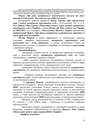 http://www.coe.int/uk/web/kyiv/news-event/news/-/asset_publisher/9W803G4ii38m/content/call-for-participants-national-forum-3-
years-of-internal-displacement-challenges-and-good-practices-of-integration-?inheritRedirect=false&redirect=http%3A%2F%2Fwww.coe.int
%2Fuk%2Fweb%2Fkyiv%2Fnews-event%2Fnews%3Fp_p_id%3D101_INSTANCE_9W803G4ii38m%26p_p_lifecycle%3D0%26p_p_state
%3Dnormal%26p_p_mode%3Dview%26p_p_col_id%3Dcolumn-4%26p_p_col_count%3D1
Форум «Три роки внутрішнього переміщення: виклики та вдалі
практики інтеграції». Оголошення про набір учасників.
Відзначаючи триріччя прийняття Закону України «Про забезпечення
прав і свобод внутрішньо переміщених осіб», 19-20 жовтня 2017 р. у м.
Київ Проект Ради Європи «Посилення захисту прав людини внутрішньо
переміщених осіб в Україні» в межах Плану дій Ради Європи для України
на 2015-2017 та у співпраці з Посольством Японії в Україні проводитиме
національний форум «Три роки внутрішнього переміщення: виклики та
вдалі практики інтеграції».
Метою Форуму є обмін інформацією та надихаючим досвідом
учасників, сприяння мережуванню внутрішньо переміщених осіб,
організацій, які з ними працюють, та різних зацікавлених сторін, що
впроваджують політику та практики, спрямовані на інтеграцію переселенців
у приймаючі громади.
Завдання Форуму:
поширення «історій успіху» та конкретних прикладів позитивних
змін у результаті внеску внутрішньо переміщених осіб, що добре
інтегрувались у приймаючі громади в Україні;
обмін досвідом проведення інтеграційних ініціатив, заходів та
проектів, що реалізуються різними державними інституціями та НУО у сфері
зайнятості, підприємництва, освіти, громадянської участі тощо;
підвищення обізнаності щодо існуючих складнощів внутрішнього
переміщення, які потребують вирішення на регіональному та національному
рівнях;
сприяння розвитку інтеграційної політики для внутрішньо
переміщених осіб з метою забезпечення довготривалих рішень на місцевому
та національному рівнях.
У програмі Форуму передбачаються виступи міжнародних та
національних експертів з питань реалізації інтеграційної політики стосовно
ВПО, презентації учасниками їхнього досвіду за напрямами діяльності
(культурні та освітні проекти, надання соціальних послуг та психологічної
підтримки, ініціативи із працевлаштування та підвищення потенціалу ВПО
тощо), а також простір для обговорення стратегій та практик вирішення
нагальних питань інтеграції ВПО на регіональному та національному рівнях.
Програма заходу розпочинається 19 жовтня о 9:30 і завершується
20 жовтня о 17:00. Робочі мови – українська та англійська (переклад
забезпечується).
Транспортні витрати, проживання та харчування учасників, а також
роздаткові матеріали забезпечуються за рахунок Проекту Ради Європи
«Посилення захисту прав людини ВПО в Україні».
Профіль учасників
70
 