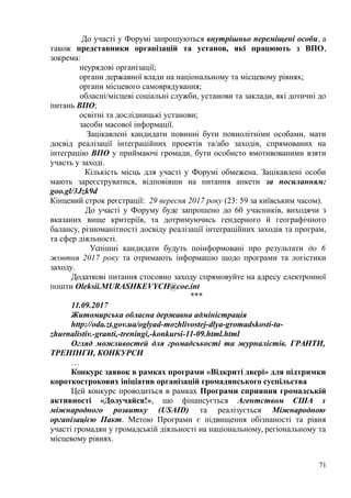 До участі у Форумі запрошуються внутрішньо переміщені особи, а
також представники організацій та установ, які працюють з ВПО,
зокрема:
неурядові організації;
органи державної влади на національному та місцевому рівнях;
органи місцевого самоврядування;
обласні/місцеві соціальні служби, установи та заклади, які дотичні до
питань ВПО;
освітні та дослідницькі установи;
засоби масової інформації.
Зацікавлені кандидати повинні бути повнолітніми особами, мати
досвід реалізації інтеграційних проектів та/або заходів, спрямованих на
інтеграцію ВПО у приймаючі громади, бути особисто вмотивованими взяти
участь у заході.
Кількість місць для участі у Форумі обмежена. Зацікавлені особи
мають зареєструватися, відповівши на питання анкети за посиланням:
goo.gl/3Jzk9d
Кінцевий строк реєстрації: 29 вересня 2017 року (23: 59 за київським часом).
До участі у Форуму буде запрошено до 60 учасників, виходячи з
вказаних вище критеріїв, та дотримуючись гендерного й географічного
балансу, різноманітності досвіду реалізації інтеграційних заходів та програм,
та сфер діяльності.
Успішні кандидати будуть поінформовані про результати до 6
жовтня 2017 року та отримають інформацію щодо програми та логістики
заходу.
Додаткові питання стосовно заходу спрямовуйте на адресу електронної
пошти Oleksii.MURASHKEVYCH@coe.int
***
11.09.2017
Житомирська обласна державна адміністрація
http://oda.zt.gov.ua/oglyad-mozhlivostej-dlya-gromadskosti-ta-
zhurnalistiv.-granti,-treningi,-konkursi-11-09.html.html
Огляд можливостей для громадськості та журналістів. ГРАНТИ,
ТРЕНІНГИ, КОНКУРСИ
…
Конкурс заявок в рамках програми «Відкриті двері» для підтримки
короткострокових ініціатив організацій громадянського суспільства
Цей конкурс проводиться в рамках Програми сприяння громадській
активності «Долучайся!», що фінансується Агентством США з
міжнародного розвитку (USAID) та реалізується Міжнародною
організацією Пакт. Метою Програми є підвищення обізнаності та рівня
участі громадян у громадській діяльності на національному, регіональному та
місцевому рівнях.
71
 