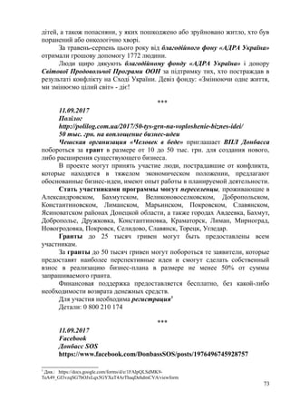 дітей, а також попасняни, у яких пошкоджено або зруйновано житло, хто був
поранений або онкологічно хворі.
За травень-серпень цього року від благодійного фону «АДРА Україна»
отримали грошову допомогу 1772 людини.
Люди щиро дякують благодійному фонду «АДРА Україна» і донору
Світової Продовольчої Програми ООН за підтримку тих, хто постраждав в
результаті конфлікту на Сході України. Девіз фонду: «Змінюючи одне життя,
ми змінюємо цілий світ» - діє!
***
11.09.2017
Полілог
http://polilog.com.ua/2017/50-tys-grn-na-voploshenie-biznes-idei/
50 тыс. грн. на воплощение бизнес-идеи
Чешская организация «Человек в беде» приглашает ВПЛ Донбасса
побороться за грант в размере от 10 до 50 тыс. грн. для создания нового,
либо расширения существующего бизнеса.
В проекте могут принять участие люди, пострадавшие от конфликта,
которые находятся в тяжелом экономическом положении, предлагают
обоснованные бизнес-идеи, имеют опыт работы в планируемой деятельности.
Стать участниками программы могут переселенцы, проживающие в
Александровском, Бахмутском, Великоновоселковском, Добропольском,
Константиновском, Лиманском, Марьинском, Покровском, Славянском,
Ясиноватском районах Донецкой области, а также городах Авдеевка, Бахмут,
Доброполье, Дружковка, Константиновка, Краматорск, Лиман, Мирноград,
Новогродовка, Покровск, Селидово, Славянск, Торецк, Угледар.
Гранты до 25 тысяч гривен могут быть предоставлены всем
участникам.
За гранты до 50 тысяч гривен могут побороться те заявители, которые
предоставят наиболее перспективные идеи и смогут сделать собственный
взнос в реализацию бизнес-плана в размере не менее 50% от суммы
запрашиваемого гранта.
Финансовая поддержка предоставляется бесплатно, без какой-либо
необходимости возврата денежных средств.
Для участия необходима регистрация5
Детали: 0 800 210 174
***
11.09.2017
Facebook
Донбасс SOS
https://www.facebook.com/DonbassSOS/posts/1976496745928757
5
Див.: https://docs.google.com/forms/d/e/1FAIpQLSdMK9-
TeA49_GI3vzqSG7bOJxLqx5GYXaT4ArThaqDehdmCVA/viewform
73
 