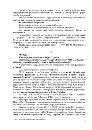 Про місце проведення та дати занять курсу буде повідомлено додатково
зареєстрованим учасникам/учасницям на вказані у реєстраційній формі
засоби комунікації.
Під час занять забезпечено харчування та відшкодовування вартості
проїзду для учасників/учасниць з районів області.
Як записатись для участі
Запис на курс відбудеться на конкурсній основі.
Запис на бізнес-курси проводиться до 20 вересня 2017 року.
Для запису на тренінговий курс потрібно заповнити форму за
посиланням6
Потенційних учасників та учасниць буде запрошено на стратегічні сесії
– зустрічі з регіональними координаторами та тренерами Проекту.
Стратегічні сесії допоможуть визначити відповідність тренінгового курсу
потребам та інтересам потенційних учасників/учасниць.
Телефони для консультацій: (050) 280-21-41, (097) 180-50-33, (067) 286-
58-20; (050) 647-12-88
***
12.09.2017
Міністерство закордонних справ України
http://mfa.gov.ua/ua/news-feeds/foreign-offices-news/59680-u-stokgolymi-
vidbudetysya-pershij-ukrajinsykij-muzichnij-festivaly-u-shveciji
У Стокгольмі відбудеться перший Український музичний фестиваль
у Швеції
Посольство України в Королівстві Швеція
23-24 жовтня у м.Стокгольм відбудеться перший Український
музичний фестиваль у Швеції "Переосмислюючи Європу: перша
зупинка Україна" - українсько-шведський музичний проект, який протягом
двох вечорів у найбільших концерт-залах шведської столиці представить 150
молодих талантів з України та Швеції, а саме: найстаріший та найвідоміший
український дитячий хор "Щедрик", шведський музичний клас Adolf Fredriks
Musikklasser Farsta, Молодіжний оркестр INSO Львівської філармонії та
молодих солістів - лауреатів міжнародних конкурсів. Багато українських
митців - дітки-вимушені переселенці зі Сходу України.
На сцені в Стокгольмі молоді таланти виступатимуть з відомими
шведськими музикантами А.Тарроді, Н.Пасічник, Я.Кораним.
Аудиторія музичних заходів зможе першою почути роботу А.Тарроді
Пісні неба – Концертіно – спеціально підготовлену музичну композицію, що
заснована на українських та шведських народних мелодіях.
Чекаємо на вас 23 жовтня 2017 р., 19:00, Eric Ericsonhallen – концерт, у
ході якого український дитячий хор «Щедрик» виступатиме разом з дітками
шведського музичного класу Adolf Fredriks Musikklasser Farsta. Українські
дітки – вимушені переселенці зі Сходу України, які пережили жах війни,
6
Див.: https://goo.gl/forms/WN6EB56Obt0sfULT2
75
 
