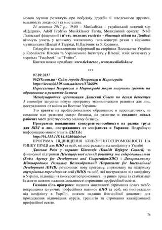 мовою музики розкажуть про побудову дружби зі шведськими друзями,
важливість людяності та мистецтва.
24 жовтня 2017 р., 19:00 – Musikaliska – український дитячий хор
«Щедрик», Adolf Fredriks Musikklasser Farsta, Молодіжний оркестр INSO
Львівської філармонії і п’ять молодих солістів - біженців війни на Донбасі
візьмуть участь у великому заключному гала-концерті разом з відомими
музикантами Швеції А.Тарроді, Н.Пасічник та Я.Кораним.
Слідкуйте за оновленнями інформації на сторінках Посольства України
у Королівстві Швеція та Українського Інституту у Швеції, їхніх аккаунтах у
мережах “Facebook” та “Twitter”.
Квитки можна придбати: www.tickster.se , www.musikaliska.se
***
07.09.2017
06239.com.ua - Сайт города Покровска и Мирнограда
https://www.06239.com.ua/news/1786896
Переселенцы Покровска и Мирнограда могут получить гранты на
образование и развитие бизнеса
Международная организация Датский Совет по делам беженцев
3 сентября запустил новую программу экономического развития для лиц,
пострадавших от войны на Востоке Украины.
Это гранты на профессиональное образование и переподготовку, на
создание или развитие микро бизнеса, на развитие и создание новых
рабочих мест действующему малому бизнесу.
Программа повышения конкурентоспособности на рынке труда
для ВПЛ и лиц, пострадавших от конфликта в Украине. Подробную
информацию можно узнать ЗДЕСЬ:
http://94.153.148.14:8080/title/vet
ПРОГРАМА ПІДВИЩЕННЯ КОНКУРЕНТОСПРОМОЖНОСТІ НА
РИНКУ ПРАЦІ для ВПО та осіб, які постраждали від конфлікту в Україні
Данська Рада у справах Біженців (Danish Refugee Council) за
фінансової підтримки Швейцарської агенції розвитку та співробітництва
(Swiss Agency for Development and Cooperation/SDC) і Департаменту
Міжнародного Розвитку Великобританії (Department for International
Development /DFID) розпочинає нову програму, спрямовану на підтримку
внутрішньо переміщених осіб (ВПО) та осіб, які постраждали від конфлікту
в Україні, підвищення конкурентоспроможності на ринку праці та стабілізації
їх життя шляхом надання можливості отримання професійної освіти.
Головна ціль програми: надання можливості отримання нових та/або
покращення існуючих професійних навичок ВПО та осіб, які постраждали
від конфлікту в Україні, шляхом надання благодійної допомоги для
проходження відповідних курсів, тренінгів та отримання кваліфікованої
професійної освіти.
76
 