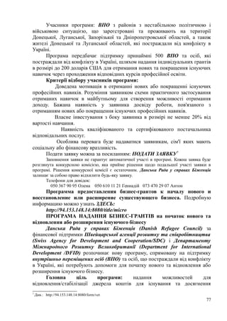 Учасники програми: ВПО з районів з нестабільною політичною і
військовою ситуацією, що зареєстровані та проживають на території
Донецької, Луганської, Запорізької та Дніпропетровської областей, а також
жителі Донецької та Луганської областей, які постраждали від конфлікту в
Україні.
Програма передбачає підтримку принаймні 500 ВПО та осіб, які
постраждали від конфлікту в Україні, шляхом надання індивідуальних грантів
в розмірі до 200 доларів США для отримання нових та покращення існуючих
навичок через проходження відповідних курсів професійної освіти.
Критерії відбору учасників програми:
Доведена мотивація в отриманні нових або покращенні існуючих
професійних навиків. Розуміння заявником схеми практичного застосування
отриманих навичок в майбутньому для створення можливості отримання
доходу. Бажана наявність у заявника досвіду роботи, пов'язаного з
отриманням нових або покращення існуючих професійних навиків.
Власне інвестування з боку заявника в розмірі не менше 20% від
вартості навчання.
Наявність кваліфікованого та сертифікованого постачальника
відповідальних послуг.
Особлива перевага буде надаватися заявникам, сім'ї яких мають
соціальну або фінансову вразливість.
Подати заявку можна за посиланням: ПОДАТИ ЗАЯВКУ7
Заповнення заявки не гарантує автоматичної участі в програмі. Кожна заявка буде
розглянута конкурсною комісією, яка прийме рішення щодо подальшої участі заявки в
програмі. Рішення конкурсної комісії є остаточним. Данська Рада у справах Біженців
залишає за собою право відхилити будь-яку заявку.
Телефони для довідок:
050 367 90 95 Олена 050 610 11 21 Геннадій 073 470 29 07 Антон
Программа предоставления бизнес-грантов к началу нового и
восстановление или расширение существующего бизнеса. Подробную
информацию можно узнать ЗДЕСЬ:
http://94.153.148.14:8080/title/micro
ПРОГРАМА НАДАННЯ БІЗНЕС-ГРАНТІВ на початок нового та
відновлення або розширення існуючого бізнесу
Данська Рада у справах Біженців (Danish Refugee Council) за
фінансової підтримки Швейцарської агенції розвитку та співробітництва
(Swiss Agency for Development and Cooperation/SDC) і Департаменту
Міжнародного Розвитку Великобританії (Department for International
Development /DFID) розпочинає нову програму, спрямовану на підтримку
внутрішньо переміщених осіб (ВПО) та осіб, що постраждали від конфлікту
в Україні, які потребують допомоги для початку нового та відновлення або
розширення існуючого бізнесу.
Головна ціль програми: надання можливостей для
відновлення/стабілізації джерела коштів для існування та досягнення
7
Див.: http://94.153.148.14:8080/form/vet
77
 
