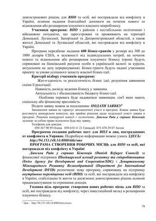 довгострокових рішень для ВПО та осіб, які постраждали від конфлікту в
Україні, шляхом надання благодійної допомоги на початок нового та
відновлення або розширення існуючого власного мікробізнесу.
Учасники програми: ВПО з районів з нестабільною політичною і
військовою ситуацією, що зареєстровані та проживають на території
Донецької, Луганської, Запорізької та Дніпропетровської областей, а також
жителі Донецької та Луганської областей, які постраждали від конфлікту в
Україні.
Програма передбачає надання 600 бізнес-грантів у розмірі від 300 до
1000 доларів США, в залежності від індивідуальних потреб, на початок
нового та відновлення або розширення існуючого бізнесу (гроші будуть
спрямовані на банківський рахунок особи в українській валюті за курсом,
актуальним на дату перерахування). Бізнес-гранти будуть надані учасникам
проекту за умови успішного захисту власної бізнес-ідеї.
Критерії відбору учасників програми:
Життєздатність та реалістичність бізнес ідеї, розуміння заявником
схеми її реалізації.
Наявність досвіду ведення бізнесу у заявника.
Актуальність і збалансованість бюджету бізнес-ідеї.
Особлива перевага буде надаватися заявникам, сім'ї яких мають
соціальну або фінансову вразливість.
Подати заявку можна за посиланням: ПОДАТИ ЗАЯВКУ8
Заповнення заявки не гарантує автоматичної участі в програмі. Кожна заявка буде
розглянута конкурсною комісією, яка прийме рішення щодо подальшої участі заявки в
програмі. Рішення конкурсної комісії є остаточним. Данська Рада у справах Біженців
залишає за собою право відхилити будь-яку заявку.
Телефони для довідок:
050 367 90 95 Олена 050 610 11 21 Геннадій 073 470 29 07 Антон
Программа создания рабочих мест для ВПЛ и лиц, пострадавших
от конфликта в Украине. Подробную информацию можно узнать ЗДЕСЬ:
http://94.153.148.14:8080/title/sme
ПРОГРАМА СТВОРЕННЯ РОБОЧИХ МІСЦЬ для ВПО та осіб, які
постраждали від конфлікту в Україні
Данська Рада у справах Біженців (Danish Refugee Council) за
фінансової підтримки Швейцарської агенції розвитку та співробітництва
(Swiss Agency for Development and Cooperation/SDC) і Департаменту
Міжнародного Розвитку Великобританії (Department for International
Development /DFID) розпочинає нову програму, спрямовану на підтримку
внутрішньо переміщених осіб (ВПО) та осіб, які постраждали від конфлікту
в Україні, стабілізацію їх життя та досягненні довгострокових рішень шляхом
працевлаштування та отримання доходів.
Головна ціль програми: створення нових робочих місць для ВПО та
осіб, які постраждали від конфлікту, через інвестиційний вклад в розширення
існуючого бізнесу.
8
Див.: http://94.153.148.14:8080/form/micro
78
 