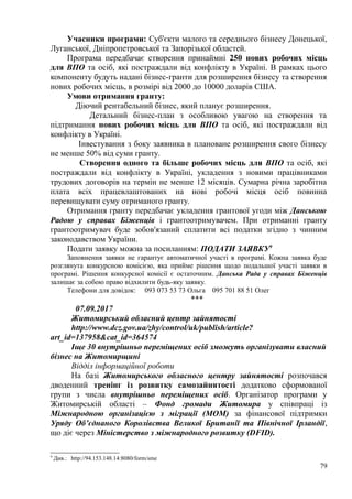 Учасники програми: Суб'єкти малого та середнього бізнесу Донецької,
Луганської, Дніпропетровської та Запорізької областей.
Програма передбачає створення принаймні 250 нових робочих місць
для ВПО та осіб, які постраждали від конфлікту в Україні. В рамках цього
компоненту будуть надані бізнес-гранти для розширення бізнесу та створення
нових робочих місць, в розмірі від 2000 до 10000 доларів США.
Умови отримання гранту:
Діючий рентабельний бізнес, який планує розширення.
Детальний бізнес-план з особливою увагою на створення та
підтримання нових робочих місць для ВПО та осіб, які постраждали від
конфлікту в Україні.
Інвестування з боку заявника в плановане розширення свого бізнесу
не менше 50% від суми гранту.
Створення одного та більше робочих місць для ВПО та осіб, які
постраждали від конфлікту в Україні, укладення з новими працівниками
трудових договорів на термін не менше 12 місяців. Сумарна річна заробітна
плата всіх працевлаштованих на нові робочі місця осіб повинна
перевищувати суму отриманого гранту.
Отримання гранту передбачає укладення грантової угоди між Данською
Радою у справах Біженців і грантоотримувачем. При отриманні гранту
грантоотримувач буде зобов'язаний сплатити всі податки згідно з чинним
законодавством України.
Подати заявку можна за посиланням: ПОДАТИ ЗАЯВКУ9
Заповнення заявки не гарантує автоматичної участі в програмі. Кожна заявка буде
розглянута конкурсною комісією, яка прийме рішення щодо подальшої участі заявки в
програмі. Рішення конкурсної комісії є остаточним. Данська Рада у справах Біженців
залишає за собою право відхилити будь-яку заявку.
Телефони для довідок: 093 073 53 73 Ольга 095 701 88 51 Олег
***
07.09.2017
Житомирський обласний центр зайнятості
http://www.dcz.gov.ua/zhy/control/uk/publish/article?
art_id=137958&cat_id=364574
Іще 30 внутрішньо переміщених осіб зможуть організувати власний
бізнес на Житомирщині
Відділ інформаційної роботи
На базі Житомирського обласного центру зайнятості розпочався
дводенний тренінг із розвитку самозайнятості додатково сформованої
групи з числа внутрішньо переміщених осіб. Організатор програми у
Житомирській області – Фонд громади Житомира у співпраці із
Міжнародною організацією з міграції (МОМ) за фінансової підтримки
Уряду Об’єднаного Королівства Великої Британії та Північної Ірландії,
що діє через Міністерство з міжнародного розвитку (DFID).
9
Див.: http://94.153.148.14:8080/form/sme
79
 