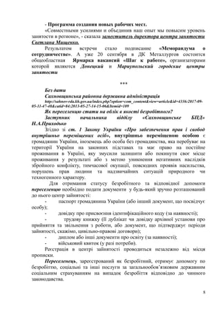 - Программа создания новых рабочих мест.
«Совместными усилиями и объединив наш опыт мы повысим уровень
занятости в регионе», - сказала заместитель директора центра занятости
Светлана Мищенко.
Результатом встречи стало подписание «Меморандума о
сотрудничестве». А уже 20 сентября в ДК Металлургов состоится
общеобластная Ярмарка вакансий «Шаг к работе», организаторами
которой являются Донецкий и Мариупольский городские центры
занятости
***
Без дати
Сахновщинська районна державна адміністрація
http://sahnov-rda.kh.gov.ua/index.php?option=com_content&view=article&id=4336:2017-09-
05-11-47-48&catid=84:2013-05-27-14-15-06&Itemid=109
Як переселенцю стати на облік в якості безробітного?
Заступник начальника відділу «Сахновщинське БПД»
Н.А.Приходько
Згідно зі ст. 1 Закону України «Про забезпечення прав і свобод
внутрішньо переміщених осіб», внутрішньо переміщеною особою є
громадянин України, іноземець або особа без громадянства, яка перебуває на
території України на законних підставах та має право на постійне
проживання в Україні, яку змусили залишити або покинути своє місце
проживання у результаті або з метою уникнення негативних наслідків
збройного конфлікту, тимчасової окупації, повсюдних проявів насильства,
порушень прав людини та надзвичайних ситуацій природного чи
техногенного характеру.
Для отримання статусу безробітного та відповідної допомоги
переселенцю необхідно подати документи у будь-який зручно розташований
до нього центр зайнятості:
- паспорт громадянина України (або інший документ, що посвідчує
особу);
- довідку про присвоєння ідентифікаційного коду (за наявності);
- трудову книжку (її дублікат чи довідку архівної установи про
прийняття та звільнення з роботи, або документ, що підтверджує періоди
зайнятості, скажімо, цивільно-правові договори);
- диплом або інші документи про освіту (за наявності);
- військовий квиток (у разі потреби).
Реєстрація в центрі зайнятості проводиться незалежно від місця
прописки.
Переселенець, зареєстрований як безробітний, отримує допомогу по
безробіттю, соціальні та інші послуги за загальнообов’язковим державним
соціальним страхуванням на випадок безробіття відповідно до чинного
законодавства.
8
 