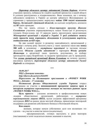 Директор обласного центру зайнятості Галина Корінна, вітаючи
учасників тренінгу, побажала їм «знайти надійний прихисток в нашій області
й успішно реалізуватись в підприємництві». Вона зазначила, що з початку
військового конфлікту в Україні до центрів зайнятості Житомирщини за
сприянням у працевлаштуванні звернулись майже 1500 тисячі мешканців
Криму, Луганської і Донецької областей, на сьогодні потребують допомоги
ще 85 таких громадян.
Під час занять спільно з бізнес-тренером проекту Жанною
Соловйовою учасники опрацьовуватимуть власні бізнес-ідеї й розпочнуть
готувати бізнес-плани, які 13 вересня мають презентувати представникам
Міжнародної організації з міграції в Україні. У разі успішного захисту
своїх проектів вони отримають обладнання й устаткування вартістю,
еквівалентною до 625 євро.
Це вже сьомий тренінг із розвитку самозайнятості, організований у
Житомирі з початку року. Загалом участь у таких тренінгах взяли вже понад
300 осіб, в основному – внутрішньо переміщені та частково місцеве
населення. Обласна служба зайнятості є партнером Фонду громади
Житомира в організації таких тренінгів, долучаючись до відбору
претендентів серед безробітних та надаючи приміщення для їх проведення.
Тож голова громадської організації Жанна Соловйова на початку тренінгу
висловила вдячність директорові обласного центру зайнятості Галині
Корінній за співпрацю.
***
10.09.2017
РПД «Донецкие новости»
http://dnews.dn.ua/news/644495
Переселенок на Полтавщине приглашают в «WOMEN WORK
WELL». Дедлайн – 17 сентября
Полтавский филиал Общественной службы Украины открыл
регистрацию на участие в инновационной программе защиты прав и
интересов внутренне перемещенных женщин на местных рынках труда
«WOMEN WORK WELL».
Цель проекта – усиление активности и профессионализма новых
лидеров общественных организаций, работающих с внутренне
перемещенными лицами (ВПЛ), путем создания эффективной программы
интеграции ВПЛ на рынок труда местной общины, привлечение менторской
поддержки для развития собственного бизнеса в Полтавской области.
Кого ищем:
женщин, которые начали собственное дело или желающих это
сделать – на участие в качестве менти (подопечных);
предпринимателей, готовых выступить в роли менторов
(наставников) и хотят поделиться своими знаниями и опытом;
80
 
