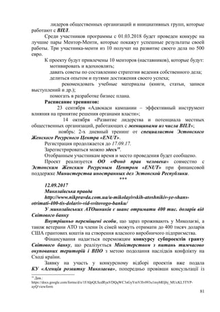 лидеров общественных организаций и инициативных групп, которые
работают с ВПЛ.
Среди участников программы с 01.03.2018 будет проведен конкурс на
лучшие пары Ментор-Менти, которые покажут успешные результаты своей
работы. Три участника-менти из 10 получат на развитие своего дела по 500
евро.
К проекту будут привлечены 10 менторов (наставников), которые будут:
мотивировать и вдохновлять;
давать советы по составлению стратегии ведения собственного дела;
делиться опытом и путями достижения своего успеха;
рекомендовать учебные материалы (книги, статьи, записи
выступлений и др.);
помогать в разработке бизнес плана.
Расписание тренингов:
23 сентября «Адвокаси кампании – эффективный инструмент
влияния на принятие решения органами власти»;
14 октября «Развитие лидерства и потенциала местных
общественных организаций, работающих с женщинами из числа ВПЛ»;
ноябрь: 2-х дневный тренинг от специалистов Эстонского
Женского Ресурсного Центра «ENUT».
Регистрация продолжается до 17.09.17.
Зарегистрироваться можно здесь10
.
Отобранным участникам время и место проведения будет сообщено.
Проект реализуется ОО «Фонд прав человека» совместно с
Эстонским Женским Ресурсным Центром «ENUT» при финансовой
поддержке Министерства иностранных дел Эстонской Республики.
***
12.09.2017
Миколаївська правда
http://www.nikpravda.com.ua/u-mikolayivskih-atoshnikiv-ye-shans-
otrimati-400-tis-dolariv-vid-svitovogo-banku/
У миколаївських АТОшників є шанс отримати 400 тис. доларів від
Світового банку
Внутрішньо переміщені особи, що зараз проживають у Миколаєві, а
також ветерани АТО та члени їх сімей можуть отримати до 400 тисяч доларів
США грантових коштів на створення власного виробничого підприємства.
Фінансування надається переможцям конкурсу субпроектів гранту
Світового банку, що реалізується Міністерством з питань тимчасово
окупованих територій і ВПО з метою подолання наслідків конфлікту на
Сході країни.
Заявку на участь у конкурсному відборі проектів вже подала
КУ «Агенція розвитку Миколаєва», попередньо провівши консультації із
10
Див.:
https://docs.google.com/forms/d/e/1FAIpQLScdRyaVDQqWC3sGyYmVJIv093u1mybRIjbj_MUcKL5TYP-
ayQ/viewform
81
 