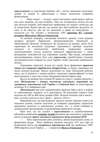 переселенцями та учасниками бойових дій, з метою виявлення актуальних
потреб та шляхів їх забезпечення в межах визначених напрямків
фінансування.
— Наша задача — спільно з вами підготувати такий проект, щоб ви
нам дали завдання, що вам потрібно. Тому ми сподіваємось почути від вас
про нагальні потреби, щоб правильно прорахувати всі затрати, необхідні для
їх задоволення. Кажіть про все, що хвилює вас. Нам необхідно зрозуміти, чи
саме те ви очікуєте, про що ми напишемо в заявці на міністерство, —
наголосив під час зустрічі з ветеранами АТО директор КУ «Агенція
розвитку Миколаєва» Василь Гошовський.
За умовами конкурсу, учасниками пілотного проекту стали громади
чотирьох регіонів: Харківської, Дніпропетровської, Запорізької та
Миколаївської областей. Субпроекти, які подаються на конкурс, мають бути
спрямовані на посилення соціальної згуртованості громади, медичної
допомоги та психологічної реабілітації, покращення надання
адміністративних послуг, розвитку соціальної інфраструктури, а також
розширення можливостей для отримання доходів. При цьому, основними
вигодонабувачами можуть бути саме переселенці, демобілізовані учасники
антитерористичної операції на сході України та/або населення приймаючих
громад…
Отримавши зворотній зв’язок від людей, була сформована проектна
заявка на створення виробничого підприємства, де будуть працювати всі
групи цільової аудиторії. Проект включатиме не лише збільшення робочих
місць, але й допомогу в пошуку роботи, подальшої перекваліфікації та інші
види навчання, в тому числі щодо заснування власної справи тощо.
Всього на конкурс було подано 80 заявок на участь у відборі проектів, з
яких Міністерство з питань тимчасово окупованих територій та
внутрішньо переміщених осіб України та Світовий банк до кінця вересня
визначать 8-12 найкращих ідей.
Міністерство виступає координатором проектів, бере участь у відборі
та здійснюватиме контроль за їх реалізацією. На реалізацію кожного буде
виділено від 100 до 400 тисяч доларів США. Початок втілення ідей в життя –
вже у жовтні поточного року, фінал – травень 2018-го.
Передбачається, що реалізовувати проекти місцеві громади можуть як
власними силами, шляхом залучення до співпраці структурних підрозділів
виконавчих комітетів та комунальних установ, так і у тісній співпраці із
громадськими організаціями та організаціями приватного сектору.
Крім того, під час зустрічі з переселенцями та демобілізованими
військовослужбовцями команда Агенції розповіла про можливість отримання
житла за рахунок гранту німецького державного банку розвитку KFW.
— Банк запропонував свою допомогу, маючи відповідний досвід та
фінансовий ресурс. Вони прийняли рішення, виділити 25,5 млн євро на
будівництво житла для внутрішньо переміщених осіб. Це, приблизно, 1500-
2000 квартир на всю Україну…, — підкреслив Василь Гошовський.
82
 