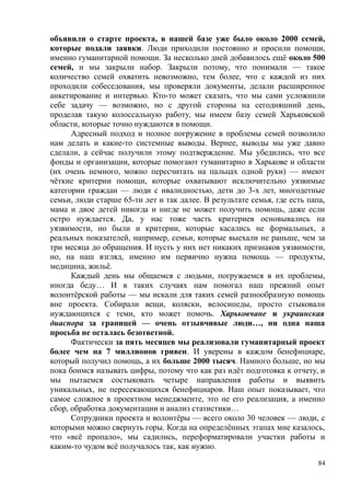 объявили о старте проекта, в нашей базе уже было около 2000 семей,
которые подали заявки. Люди приходили постоянно и просили помощи,
именно гуманитарной помощи. За несколько дней добавилось ещё около 500
семей, и мы закрыли набор. Закрыли потому, что понимали — такое
количество семей охватить невозможно, тем более, что с каждой из них
проходили собеседования, мы проверяли документы, делали расширенное
анкетирование и интервью. Кто-то может сказать, что мы сами усложнили
себе задачу — возможно, но с другой стороны на сегодняшний день,
проделав такую колоссальную работу, мы имеем базу семей Харьковской
области, которые точно нуждаются в помощи.
Адресный подход и полное погружение в проблемы семей позволило
нам делать и какие-то системные выводы. Вернее, выводы мы уже давно
сделали, а сейчас получили этому подтверждение. Мы убедились, что все
фонды и организации, которые помогают гуманитарно в Харькове и области
(их очень немного, можно пересчитать на пальцах одной руки) — имеют
чёткие критерии помощи, которые охватывают исключительно уязвимые
категории граждан — люди с ивалидностью, дети до 3-х лет, многодетные
семьи, люди старше 65-ти лет и так далее. В результате семья, где есть папа,
мама и двое детей никогда и нигде не может получить помощь, даже если
остро нуждается. Да, у нас тоже часть критериев основывались на
уязвимости, но были и критерии, которые касались не формальных, а
реальных показателей, например, семьи, которые выехали не раньше, чем за
три месяца до обращения. И пусть у них нет никаких признаков уязвимости,
но, на наш взгляд, именно им первично нужна помощь — продукты,
медицина, жильё.
Каждый день мы общаемся с людьми, погружаемся в их проблемы,
иногда беду… И в таких случаях нам помогал наш прежний опыт
волонтёрской работы — мы искали для таких семей разнообразную помощь
вне проекта. Собирали вещи, коляски, велосипеды, просто стыковали
нуждающихся с теми, кто может помочь. Харьковчане и украинская
диаспора за границей — очень отзывчивые люди…, ни одна наша
просьба не осталась безответной.
Фактически за пять месяцев мы реализовали гуманитарный проект
более чем на 7 миллионов гривен. И уверены в каждом бенефициаре,
который получил помощь, а их больше 2000 тысяч. Намного больше, но мы
пока боимся называть цифры, потому что как раз идёт подготовка к отчету, и
мы пытаемся состыковать четыре направления работы и выявить
уникальных, не пересекающихся бенефициаров. Наш опыт показывает, что
самое сложное в проектном менеджменте, это не его реализация, а именно
сбор, обработка документации и анализ статистики…
Сотрудники проекта и волонтёры — всего около 30 человек — люди, с
которыми можно свернуть горы. Когда на определённых этапах мне казалось,
что «всё пропало», мы садились, переформатировали участки работы и
каким-то чудом всё получалось так, как нужно.
84
 