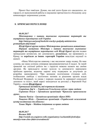 Проект был тяжёлым. Думаю, мы ещё долго будем его «выдыхать», но
гордость от выполненной работы и ощущение причастности к большому делу
компенсирует затраченные усилия.
8. КРИМСЬКІ ПЕРЕСЕЛЕНЦІ
08.09.2017
Міністерство з питань тимчасово окупованих територій та
внутрішньо переміщених осіб України
http://mtot.gov.ua/yusuf-kurkchi-vruchyv-podyaky-ministerstva-
gromadskym-aktyvistam/
Юсуф Куркчі вручив подяки Міністерства громадським активістам
Перший заступник Міністра з питань тимчасово окупованих
територій та внутрішньо переміщених осіб Юсуф Куркчі вручив подяки
громадським активістам, які допомагають громадянам, що проживають в
Криму чи переїхали до інших територій України внаслідок окупації та
анексії.
«Наше Міністерство кожному з вас висловлює щиру подяку. Не маю
сумніву, що наша успішна співпраця продовжуватиметься й надалі. За такий
тривалий час спільної роботи ми з гордістю можемо назвати вас своїми
друзями. Ви прикладаєте великі зусилля та допомагаєте вирішувати
проблеми кримчан, водночас окремо хочу подякувати за долучення до
розробки законопроекту “Про визнання політичними в’язнями осіб,
позбавлених свободи з політичних мотивів за рішенням органів влади
Російської Федерації, та умови і порядок надання їм державної соціальної
допомоги та пільг», який наразі знаходиться на розгляді у Верховній Раді
Україн»,- сказав Юсуф Куркчі.
Громадські активісти, які отримали відзнаки:
Свиридова Дар’я – Українська Гельсінська спілка з прав людини
Скрипник Ольга – Громадська організація “Кримська правозахисна
група»
Ташева Таміла – Громадська організація «Крим SOS»
Тищенко Юлія – Громадська організація «Український незалежний
центр політичних досліджень»
Томак Марія – Медійна ініціатива за права людини
***
08.09.2017
Восток SOS
http://vostok-sos.org/press-reliz-organizatory-i-uchastniki-festivalya-
mnenij-o-tom-chto-zhdet-severodoneck/
85
 