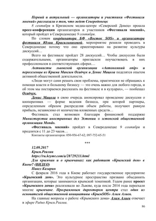 Первый и актуальный — организаторы и участники «Фестиваля
мнений» рассказали о том, что ждет Северодонецк
8 сентября в Кризисном медиа-центре «Северский Донец» прошла
пресс-конференция организаторов и участников «Фестиваля мнений»,
который пройдет в Северодонецке 9 сентября.
По словам координатора БФ «Восток SOS» и организатора
фестиваля Юлии Красильниковой, мероприятие решили проводить в
Северодонецке потому что оно ориентировано на развитие культуры
дискуссий…
Всего на фестивале пройдет 28 дискуссий… Чтобы дискуссии были
содержательными, организаторы пригласили поучаствовать в них
профессионалов в соответствующих сферах…
Активисты львовской организации «Автономний опір» и
переселенцы из Крыма Максим Осадчук и Денис Мацола поделятся опытом
активной общественной деятельности.
«Люди могут сами решать свои проблемы, практически не обращаясь к
помощи власти и большому бизнесу — это очень важно для любого города, и
об этом мы постараемся рассказать на фестивале и в кулуарах», — пообещал
Осадчук.
Денис Мацола в свою очередь анонсировал проведение дискуссии о
кооперативах — форме ведения бизнеса, при которой партнеры,
определенным образом распределяя объем работы, получают равную
прибыль, независимо от количества вложенных средств…
Фестиваль стал возможен благодаря финансовой поддержке
Министерства иностранных дел Эстонии и эстонской общественной
организации Mondo.
«Фестиваль мнений» пройдет в Северодонецке 9 сентября и
продлится с 11 до 23 часов…
Контакты организаторов: 050-956-67-62, 097-752-65-51
***
12.09.2017
Крым.Реалии
https://ru.krymr.com/a/28729233.html
Для крымчан и о крымчанах: как работает «Крымский дом» в
Киеве? (ВИДЕО)
Павел Казарин
С февраля 2016 года в Киеве работает государственное предприятие
«Крымский дом». Это культурное пространство призвано объединить
организации, которые занимаются крымской тематикой. Годом ранее проект
«Крымского дома» реализовали во Львове, куда после 2014 года переехали
многие крымчане. Программным директором центра стал один из
основателей общественной инициативы «КрымSOS» Алим Алиев.
На главные вопросы о работе «Крымского дома» Алим Алиев отвечает
в эфире Радио Крым.Реалии.
86
 