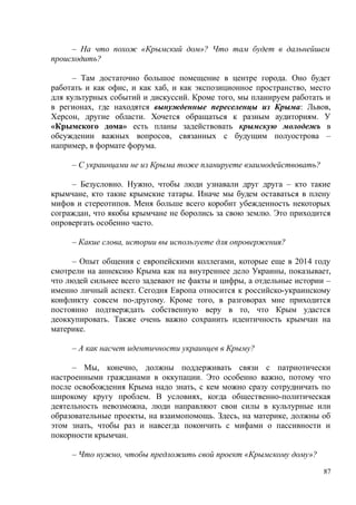 – На что похож «Крымский дом»? Что там будет в дальнейшем
происходить?
– Там достаточно большое помещение в центре города. Оно будет
работать и как офис, и как хаб, и как экспозиционное пространство, место
для культурных событий и дискуссий. Кроме того, мы планируем работать и
в регионах, где находятся вынужденные переселенцы из Крыма: Львов,
Херсон, другие области. Хочется обращаться к разным аудиториям. У
«Крымского дома» есть планы задействовать крымскую молодежь в
обсуждении важных вопросов, связанных с будущим полуострова –
например, в формате форума.
– С украинцами не из Крыма тоже планируете взаимодействовать?
– Безусловно. Нужно, чтобы люди узнавали друг друга – кто такие
крымчане, кто такие крымские татары. Иначе мы будем оставаться в плену
мифов и стереотипов. Меня больше всего коробит убежденность некоторых
сограждан, что якобы крымчане не боролись за свою землю. Это приходится
опровергать особенно часто.
– Какие слова, истории вы используете для опровержения?
– Опыт общения с европейскими коллегами, которые еще в 2014 году
смотрели на аннексию Крыма как на внутреннее дело Украины, показывает,
что людей сильнее всего задевают не факты и цифры, а отдельные истории –
именно личный аспект. Сегодня Европа относится к российско-украинскому
конфликту совсем по-другому. Кроме того, в разговорах мне приходится
постоянно подтверждать собственную веру в то, что Крым удастся
деоккупировать. Также очень важно сохранить идентичность крымчан на
материке.
– А как насчет идентичности украинцев в Крыму?
– Мы, конечно, должны поддерживать связи с патриотически
настроенными гражданами в оккупации. Это особенно важно, потому что
после освобождения Крыма надо знать, с кем можно сразу сотрудничать по
широкому кругу проблем. В условиях, когда общественно-политическая
деятельность невозможна, люди направляют свои силы в культурные или
образовательные проекты, на взаимопомощь. Здесь, на материке, должны об
этом знать, чтобы раз и навсегда покончить с мифами о пассивности и
покорности крымчан.
– Что нужно, чтобы предложить свой проект «Крымскому дому»?
87
 