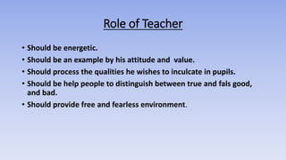 Role of Teacher
• Should be energetic.
• Should be an example by his attitude and value.
• Should process the qualities he wishes to inculcate in pupils.
• Should be help people to distinguish between true and fals good,
and bad.
• Should provide free and fearless environment.
 