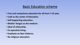 Basic Education scheme
• Free and compulsory education for all from 7-14 year.
• Craft as the center of Education.
• Self Supporting education.
• Mother Tongue as the medium.
• Ideal of citizenship.
• Co operative living.
• Emphasis on Non Violence.
• No religious education.
 