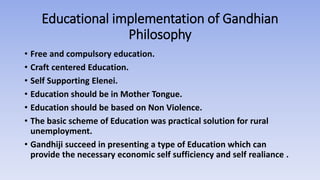Educational implementation of Gandhian
Philosophy
• Free and compulsory education.
• Craft centered Education.
• Self Supporting Elenei.
• Education should be in Mother Tongue.
• Education should be based on Non Violence.
• The basic scheme of Education was practical solution for rural
unemployment.
• Gandhiji succeed in presenting a type of Education which can
provide the necessary economic self sufficiency and self realiance .
 