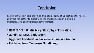 Conclusion
Last of all we can said that Gandhiji philosophy of Education still hold a
promise for better tomorrow in the modern scenario of rapid ,
scientific, and technological advancement.
• Reference : Bhatia b.k philosophy of Education.
• Gandhi M.K.Basic education.
• Aggarwal J.c.Education for value,shipra publication.
• Retrieved from “www.mk Gandhi.org.
 