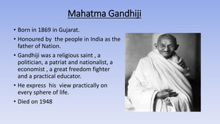 Mahatma Gandhiji
• Born in 1869 in Gujarat.
• Honoured by the people in India as the
father of Nation.
• Gandhiji was a religious saint , a
politician, a patriat and nationalist, a
economist , a great freedom fighter
and a practical educator.
• He express his view practically on
every sphere of life.
• Died on 1948
 