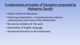 Fundamental principles of Education proposed by
Mahatma Gandhi
• Indian control on Education .
• Fostering of patriotism- it should promote national
consciousness and a love of the motherland.
• No service imitation of the west.
• Domination of English Language.
• Vocational Education to be Emphasized.
 