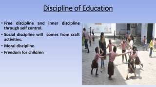 Discipline of Education
• Free discipline and inner discipline
through self control.
• Social discipline will comes from craft
activities.
• Moral discipline.
• Freedom for children
 