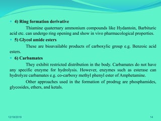  4) Ring formation derivative
Thiamine quaternary ammonium compounds like Hydantoin, Barbituric
acid etc. can undergo ring opening and show in vivo pharmacological properties.
 5) Glycol amide esters
These are bioavailable products of carboxylic group e.g. Benzoic acid
esters.
 6) Carbamates
They exhibit restricted distribution in the body. Carbamates do not have
any specific enzyme for hydrolysis. However, enzymes such as esterase can
hydrolyze carbamates e.g. co-carboxy methyl phenyl ester of Amphetamine.
Other approaches used in the formation of prodrug are phosphamides,
glycosides, ethers, and ketals.
12/18/2019 14
 