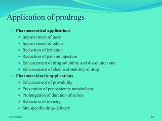 Application of prodrugs
 Pharmaceutical applications
 Improvement of taste
 Improvement of odour
 Reduction of irritation
 Reduction of pain on injection
 Enhancement of drug solubility and dissolution rate
 Enhancement of chemical stability of drug
 Pharmacokinetic applications
 Enhancement of provability
 Prevention of pre-systemic metabolism
 Prolongation of duration of action
 Reduction of toxicity
 Site specific drug-delivery
12/18/2019 16
 