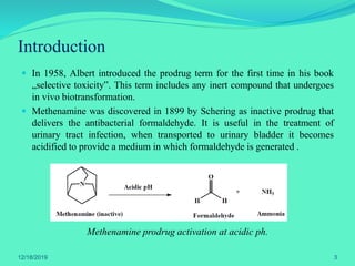  In 1958, Albert introduced the prodrug term for the first time in his book
„selective toxicity‟. This term includes any inert compound that undergoes
in vivo biotransformation.
 Methenamine was discovered in 1899 by Schering as inactive prodrug that
delivers the antibacterial formaldehyde. It is useful in the treatment of
urinary tract infection, when transported to urinary bladder it becomes
acidified to provide a medium in which formaldehyde is generated .
Methenamine prodrug activation at acidic ph.
Introduction
12/18/2019 3
 