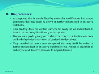 B. Bioprecursors:
 A compound that is metabolized by molecular modification into a new
compound that may itself be active or further metabolized to an active
metabolite.
 This prodrug does not contain carriers but ready up on metabolism to
induce the necessary functionally active species.
 Bioprecursor prodrugs rely on oxidative or reductive activation reactions
unlike the hydrolytic activation of carrier-linked prodrugs.
 They metabolized into a new compound that may itself be active or
further metabolized to an active metabolite (e.g. Amine to aldehyde to
carboxylic acid, Inactive prontosil to sulphanilamide).
12/18/2019 9
 