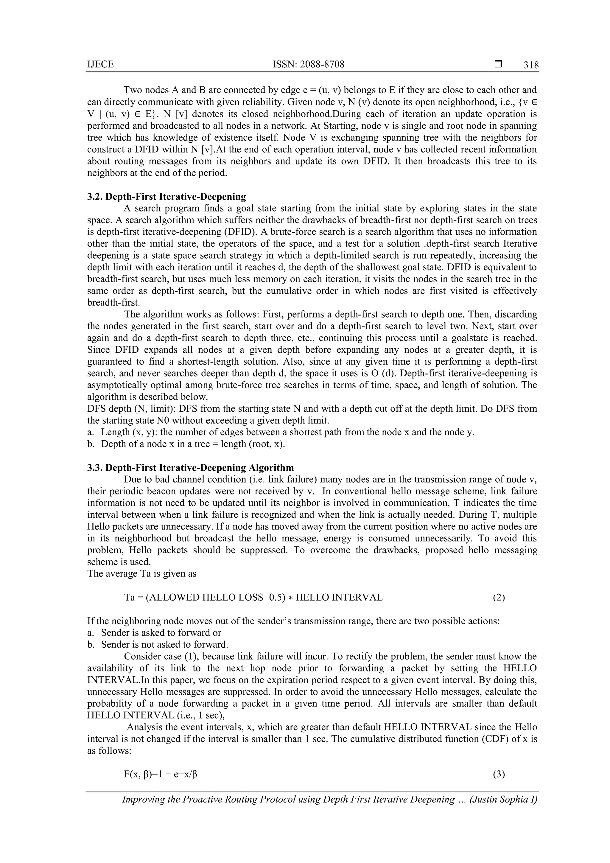 IJECE ISSN: 2088-8708  Improving the Proactive Routing Protocol using Depth First Iterative Deepening … (Justin Sophia I) 318 Two nodes A and B are connected by edge e = (u, v) belongs to E if they are close to each other and can directly communicate with given reliability. Given node v, N (v) denote its open neighborhood, i.e., {v ∈ V | (u, v) ∈ E}. N [v] denotes its closed neighborhood.During each of iteration an update operation is performed and broadcasted to all nodes in a network. At Starting, node v is single and root node in spanning tree which has knowledge of existence itself. Node V is exchanging spanning tree with the neighbors for construct a DFID within N [v].At the end of each operation interval, node v has collected recent information about routing messages from its neighbors and update its own DFID. It then broadcasts this tree to its neighbors at the end of the period. 3.2. Depth-First Iterative-Deepening A search program finds a goal state starting from the initial state by exploring states in the state space. A search algorithm which suffers neither the drawbacks of breadth-first nor depth-first search on trees is depth-first iterative-deepening (DFID). A brute-force search is a search algorithm that uses no information other than the initial state, the operators of the space, and a test for a solution .depth-first search Iterative deepening is a state space search strategy in which a depth-limited search is run repeatedly, increasing the depth limit with each iteration until it reaches d, the depth of the shallowest goal state. DFID is equivalent to breadth-first search, but uses much less memory on each iteration, it visits the nodes in the search tree in the same order as depth-first search, but the cumulative order in which nodes are first visited is effectively breadth-first. The algorithm works as follows: First, performs a depth-first search to depth one. Then, discarding the nodes generated in the first search, start over and do a depth-first search to level two. Next, start over again and do a depth-first search to depth three, etc., continuing this process until a goalstate is reached. Since DFID expands all nodes at a given depth before expanding any nodes at a greater depth, it is guaranteed to find a shortest-length solution. Also, since at any given time it is performing a depth-first search, and never searches deeper than depth d, the space it uses is O (d). Depth-first iterative-deepening is asymptotically optimal among brute-force tree searches in terms of time, space, and length of solution. The algorithm is described below. DFS depth (N, limit): DFS from the starting state N and with a depth cut off at the depth limit. Do DFS from the starting state N0 without exceeding a given depth limit. a. Length (x, y): the number of edges between a shortest path from the node x and the node y. b. Depth of a node x in a tree = length (root, x). 3.3. Depth-First Iterative-Deepening Algorithm Due to bad channel condition (i.e. link failure) many nodes are in the transmission range of node v, their periodic beacon updates were not received by v. In conventional hello message scheme, link failure information is not need to be updated until its neighbor is involved in communication. T indicates the time interval between when a link failure is recognized and when the link is actually needed. During T, multiple Hello packets are unnecessary. If a node has moved away from the current position where no active nodes are in its neighborhood but broadcast the hello message, energy is consumed unnecessarily. To avoid this problem, Hello packets should be suppressed. To overcome the drawbacks, proposed hello messaging scheme is used. The average Ta is given as Ta = (ALLOWED HELLO LOSS−0.5) ∗ HELLO INTERVAL (2) If the neighboring node moves out of the sender’s transmission range, there are two possible actions: a. Sender is asked to forward or b. Sender is not asked to forward. Consider case (1), because link failure will incur. To rectify the problem, the sender must know the availability of its link to the next hop node prior to forwarding a packet by setting the HELLO INTERVAL.In this paper, we focus on the expiration period respect to a given event interval. By doing this, unnecessary Hello messages are suppressed. In order to avoid the unnecessary Hello messages, calculate the probability of a node forwarding a packet in a given time period. All intervals are smaller than default HELLO INTERVAL (i.e., 1 sec), Analysis the event intervals, x, which are greater than default HELLO INTERVAL since the Hello interval is not changed if the interval is smaller than 1 sec. The cumulative distributed function (CDF) of x is as follows: F(x, β)=1 − e−x/β (3) 