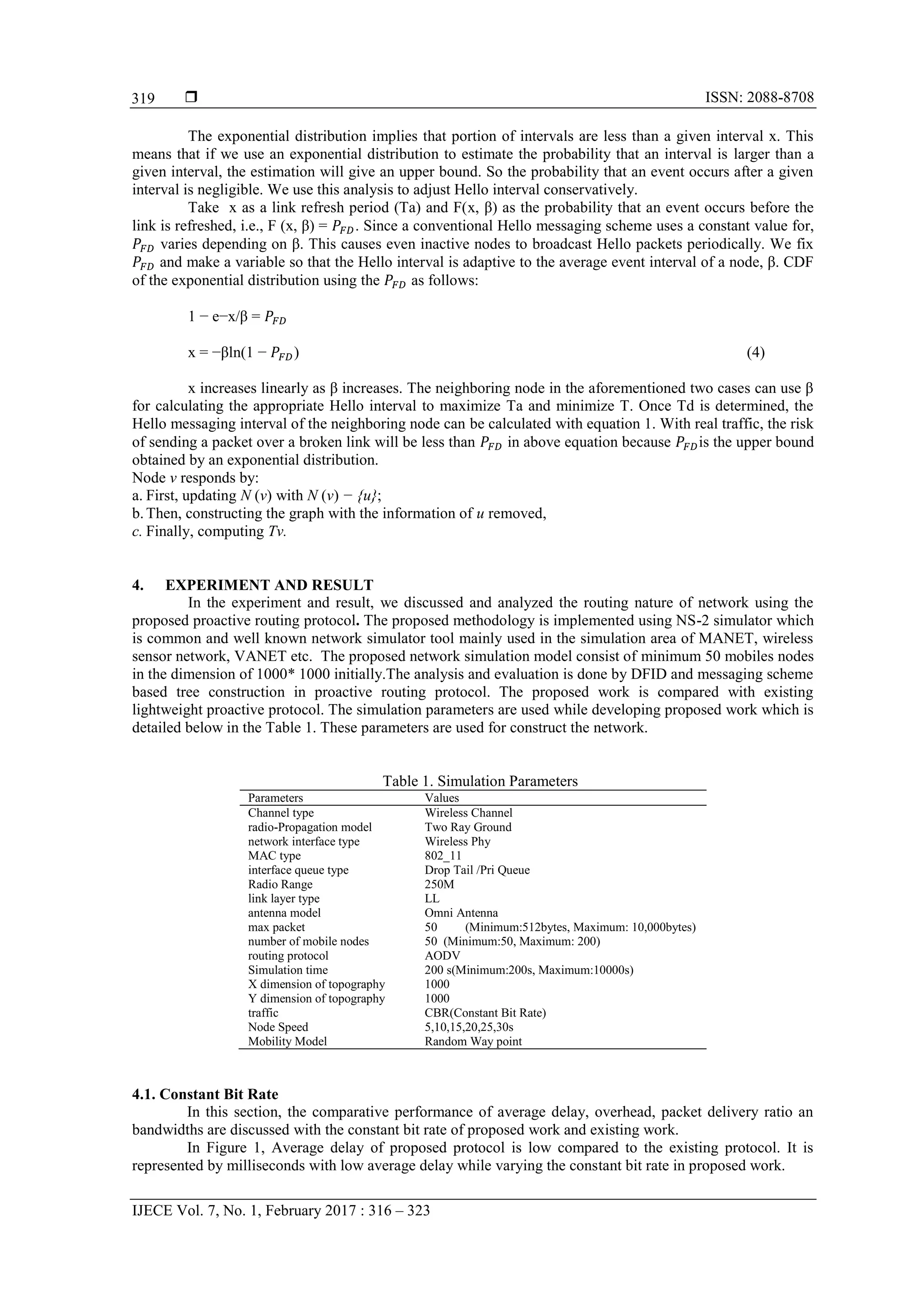  ISSN: 2088-8708 IJECE Vol. 7, No. 1, February 2017 : 316 – 323 319 The exponential distribution implies that portion of intervals are less than a given interval x. This means that if we use an exponential distribution to estimate the probability that an interval is larger than a given interval, the estimation will give an upper bound. So the probability that an event occurs after a given interval is negligible. We use this analysis to adjust Hello interval conservatively. Take x as a link refresh period (Ta) and F(x, β) as the probability that an event occurs before the link is refreshed, i.e., F (x, β) = . Since a conventional Hello messaging scheme uses a constant value for, varies depending on β. This causes even inactive nodes to broadcast Hello packets periodically. We fix and make a variable so that the Hello interval is adaptive to the average event interval of a node, β. CDF of the exponential distribution using the as follows: 1 − e−x/β = x = −βln(1 − ) (4) x increases linearly as β increases. The neighboring node in the aforementioned two cases can use β for calculating the appropriate Hello interval to maximize Ta and minimize T. Once Td is determined, the Hello messaging interval of the neighboring node can be calculated with equation 1. With real traffic, the risk of sending a packet over a broken link will be less than in above equation because is the upper bound obtained by an exponential distribution. Node v responds by: a. First, updating N (v) with N (v) − {u}; b.Then, constructing the graph with the information of u removed, c. Finally, computing Tv. 4. EXPERIMENT AND RESULT In the experiment and result, we discussed and analyzed the routing nature of network using the proposed proactive routing protocol. The proposed methodology is implemented using NS-2 simulator which is common and well known network simulator tool mainly used in the simulation area of MANET, wireless sensor network, VANET etc. The proposed network simulation model consist of minimum 50 mobiles nodes in the dimension of 1000* 1000 initially.The analysis and evaluation is done by DFID and messaging scheme based tree construction in proactive routing protocol. The proposed work is compared with existing lightweight proactive protocol. The simulation parameters are used while developing proposed work which is detailed below in the Table 1. These parameters are used for construct the network. Table 1. Simulation Parameters Parameters Values Channel type Wireless Channel radio-Propagation model Two Ray Ground network interface type Wireless Phy MAC type 802_11 interface queue type Drop Tail /Pri Queue Radio Range 250M link layer type LL antenna model Omni Antenna max packet 50 (Minimum:512bytes, Maximum: 10,000bytes) number of mobile nodes 50 (Minimum:50, Maximum: 200) routing protocol AODV Simulation time 200 s(Minimum:200s, Maximum:10000s) X dimension of topography 1000 Y dimension of topography 1000 traffic CBR(Constant Bit Rate) Node Speed 5,10,15,20,25,30s Mobility Model Random Way point 4.1. Constant Bit Rate In this section, the comparative performance of average delay, overhead, packet delivery ratio an bandwidths are discussed with the constant bit rate of proposed work and existing work. In Figure 1, Average delay of proposed protocol is low compared to the existing protocol. It is represented by milliseconds with low average delay while varying the constant bit rate in proposed work. 