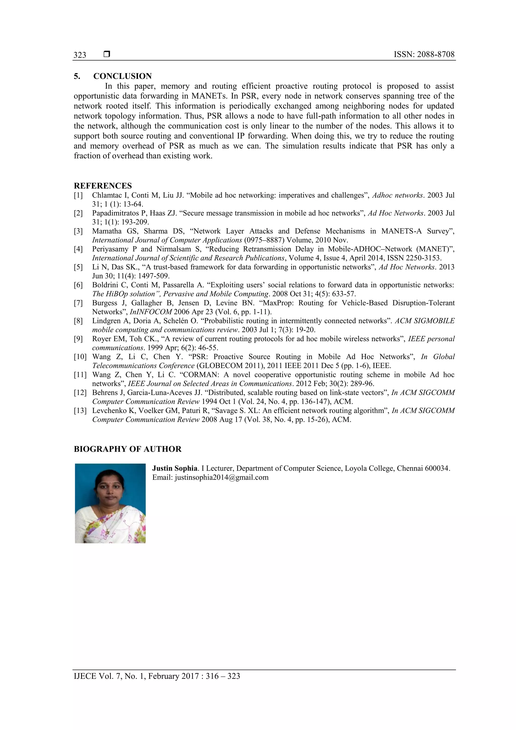  ISSN: 2088-8708 IJECE Vol. 7, No. 1, February 2017 : 316 – 323 323 5. CONCLUSION In this paper, memory and routing efficient proactive routing protocol is proposed to assist opportunistic data forwarding in MANETs. In PSR, every node in network conserves spanning tree of the network rooted itself. This information is periodically exchanged among neighboring nodes for updated network topology information. Thus, PSR allows a node to have full-path information to all other nodes in the network, although the communication cost is only linear to the number of the nodes. This allows it to support both source routing and conventional IP forwarding. When doing this, we try to reduce the routing and memory overhead of PSR as much as we can. The simulation results indicate that PSR has only a fraction of overhead than existing work. REFERENCES [1] Chlamtac I, Conti M, Liu JJ. “Mobile ad hoc networking: imperatives and challenges”, Adhoc networks. 2003 Jul 31; 1 (1): 13-64. [2] Papadimitratos P, Haas ZJ. “Secure message transmission in mobile ad hoc networks”, Ad Hoc Networks. 2003 Jul 31; 1(1): 193-209. [3] Mamatha GS, Sharma DS, “Network Layer Attacks and Defense Mechanisms in MANETS-A Survey”, International Journal of Computer Applications (0975–8887) Volume, 2010 Nov. [4] Periyasamy P and Nirmalsam S, “Reducing Retransmission Delay in Mobile-ADHOC–Network (MANET)”, International Journal of Scientific and Research Publications, Volume 4, Issue 4, April 2014, ISSN 2250-3153. [5] Li N, Das SK., “A trust-based framework for data forwarding in opportunistic networks”, Ad Hoc Networks. 2013 Jun 30; 11(4): 1497-509. [6] Boldrini C, Conti M, Passarella A. “Exploiting users’ social relations to forward data in opportunistic networks: The HiBOp solution”, Pervasive and Mobile Computing. 2008 Oct 31; 4(5): 633-57. [7] Burgess J, Gallagher B, Jensen D, Levine BN. “MaxProp: Routing for Vehicle-Based Disruption-Tolerant Networks”, InINFOCOM 2006 Apr 23 (Vol. 6, pp. 1-11). [8] Lindgren A, Doria A, Schelén O. “Probabilistic routing in intermittently connected networks”. ACM SIGMOBILE mobile computing and communications review. 2003 Jul 1; 7(3): 19-20. [9] Royer EM, Toh CK., “A review of current routing protocols for ad hoc mobile wireless networks”, IEEE personal communications. 1999 Apr; 6(2): 46-55. [10] Wang Z, Li C, Chen Y. “PSR: Proactive Source Routing in Mobile Ad Hoc Networks”, In Global Telecommunications Conference (GLOBECOM 2011), 2011 IEEE 2011 Dec 5 (pp. 1-6), IEEE. [11] Wang Z, Chen Y, Li C. “CORMAN: A novel cooperative opportunistic routing scheme in mobile Ad hoc networks”, IEEE Journal on Selected Areas in Communications. 2012 Feb; 30(2): 289-96. [12] Behrens J, Garcia-Luna-Aceves JJ. “Distributed, scalable routing based on link-state vectors”, In ACM SIGCOMM Computer Communication Review 1994 Oct 1 (Vol. 24, No. 4, pp. 136-147), ACM. [13] Levchenko K, Voelker GM, Paturi R, “Savage S. XL: An efficient network routing algorithm”, In ACM SIGCOMM Computer Communication Review 2008 Aug 17 (Vol. 38, No. 4, pp. 15-26), ACM. BIOGRAPHY OF AUTHOR Justin Sophia. I Lecturer, Department of Computer Science, Loyola College, Chennai 600034. Email: justinsophia2014@gmail.com 