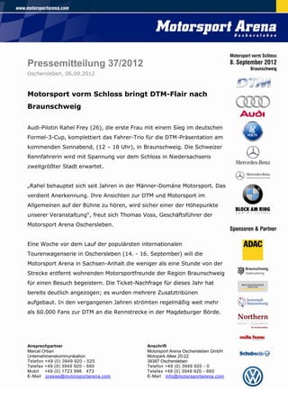Pressemitteilung 37/2012
Oschersleben, 06.09.2012



Motorsport vorm Schloss bringt DTM-Flair nach
Braunschweig


Audi-Pilotin Rahel Frey (26), die erste Frau mit einem Sieg im deutschen
Formel-3-Cup, komplettiert das Fahrer-Trio für die DTM-Präsentation am
kommenden Sonnabend, (12 – 18 Uhr), in Braunschweig. Die Schweizer
Rennfahrerin wird mit Spannung vor dem Schloss in Niedersachsens
zweitgrößter Stadt erwartet.


„Rahel behauptet sich seit Jahren in der Männer-Domäne Motorsport. Das
verdient Anerkennung. Ihre Ansichten zur DTM und Motorsport im
Allgemeinen auf der Bühne zu hören, wird sicher einer der Höhepunkte
unserer Veranstaltung“, freut sich Thomas Voss, Geschäftsführer der
Motorsport Arena Oschersleben.


Eine Woche vor dem Lauf der populärsten internationalen
Tourenwagenserie in Oschersleben (14. - 16. September) will die
Motorsport Arena in Sachsen-Anhalt die weniger als eine Stunde von der
Strecke entfernt wohnenden Motorsportfreunde der Region Braunschweig
für einen Besuch begeistern. Die Ticket-Nachfrage für dieses Jahr hat
bereits deutlich angezogen; es wurden mehrere Zusatztribünen
aufgebaut. In den vergangenen Jahren strömten regelmäßig weit mehr
als 60.000 Fans zur DTM an die Rennstrecke in der Magdeburger Börde.




Ansprechpartner                             Anschrift
Marcel Orban                                Motorsport Arena Oschersleben GmbH
Unternehmenskommunikation                   Motopark Allee 20-22
Telefon +49 (0) 3949 920 - 525              39387 Oschersleben
Telefax +49 (0) 3949 920 - 660              Telefon +49 (0) 3949 920 - 0
Mobil +49 (0) 1723 996 473                  Telefax +49 (0) 3949 920 - 660
E-Mail presse@motorsportarena.com           E-Mail info@motorsportarena.com
 