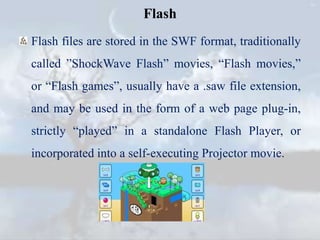 Flash
Flash files are stored in the SWF format, traditionally
called ”ShockWave Flash” movies, “Flash movies,”
or “Flash games”, usually have a .saw file extension,
and may be used in the form of a web page plug-in,
strictly “played” in a standalone Flash Player, or
incorporated into a self-executing Projector movie.
 