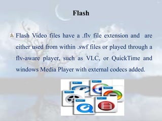 Flash
Flash Video files have a .flv file extension and are
either used from within .swf files or played through a
flv-aware player, such as VLC, or QuickTime and
windows Media Player with external codecs added.
 