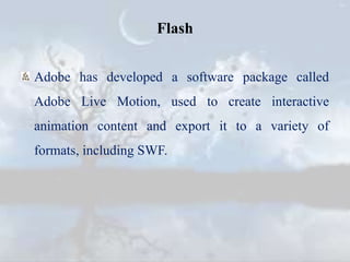 Flash
Adobe has developed a software package called
Adobe Live Motion, used to create interactive
animation content and export it to a variety of
formats, including SWF.
 