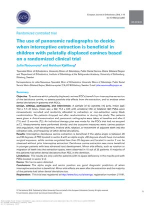 1
© The Author(s) 2018. Published by Oxford University Press on behalf of the European Orthodontic Society. All rights reserved.
For permissions, please email: journals.permissions@oup.com
Randomized controlled trial
The use of panoramic radiographs to decide
when interceptive extraction is beneficial in
children with palatally displaced canines based
on a randomized clinical trial
Julia Naoumova1
and Heidrun Kjellberg2
1
Specialist Clinic of Orthodontics, University Clinics of Odontology, Public Dental Service Västra Götaland Region
and 2
Department of Orthodontics, Institute of Odontology at the Sahlgrenska Academy, University of Gothenburg,
Göteborg, Sweden
Correspondence to: Julia Naoumova, Specialist Clinic of Orthodontics, University Clinics of Odontology, Public Dental
Service Västra Götaland Region, Medicinaregatan 12 A, 413 90 Göteborg, Sweden. E-mail: julia.naoumova@vgregion.se
Summary
Objective:  To evaluate which palatally displaced canines (PDCs) benefit from interceptive extraction
of the deciduous canine, to assess possible side effects from the extraction, and to analyse other
dental deviations in patients with PDCs.
Design, settings, participants, and intervention: A sample of 67 patients (40 girls, mean age:
11.3 ± 1.1; 27 boys, mean age ± SD: 11.4 ± 0.9) with unilateral (45) or bilateral (22) PDCs were
consecutively recruited and randomly allocated to extraction or non-extraction using block
randomization. No patients dropped out after randomization or during the study. The patients
were given a clinical examination and panoramic radiographs were taken at baseline and after 6
(T1) and 12 months (T2). An individual therapy plan was made for the PDCs that had not erupted
at T2. Measurements were performed blindly and the outcome measures were: canine position
and angulation, root development, midline shift, rotation, or movement of adjacent teeth into the
extraction site, and frequency of other dental deviations.
Results:  Interceptive deciduous canine extraction is beneficial if the alpha angle is between 20
and 30 degrees. A PDC located in sector 4 with an alpha angle >30 degrees should have immediate
surgical exposure, while canines angulated less than 20 degrees and located in sector 2 can be
observed without prior interceptive extraction. Deciduous canine extraction was more beneficial
in younger patients with less advanced root development. Minor side effects, such as rotation or
migration of teeth into the extraction space, were observed in 15 out of 35 patients. A majority of
the patients had other dental deviations than PDC in the dentition.
Limitations:  The results are only valid for patients with no space deficiency in the maxilla and with
PDCs located in sector 2–4.
Harms:  No harms were detected.
Conclusions:  The alpha angle and sector position are good diagnostic predictors of when
interceptive extraction is beneficial. Minor side effects are seen after the extraction and the majority
of the patients had other dental deviations too.
Registration:  This trial was registered at http://www.fou.nu/is/sverige, registration number: 211141.
European Journal of Orthodontics, 2018, 1–10
doi:10.1093/ejo/cjy002
Downloaded from https://academic.oup.com/ejo/advance-article-abstract/doi/10.1093/ejo/cjy002/4859689
by Durham University Library user
on 16 February 2018
 