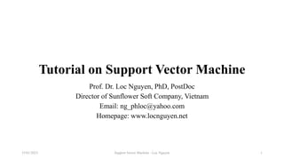 Tutorial on Support Vector Machine
Prof. Dr. Loc Nguyen, PhD, PostDoc
Director of Sunflower Soft Company, Vietnam
Email: ng_phloc@yahoo.com
Homepage: www.locnguyen.net
Support Vector Machine - Loc Nguyen
15/01/2023 1
 
