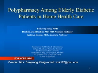 1
Polypharmacy Among Elderly Diabetic
Patients in Home Health Care
Eunjeong Kang, MPH
Ibrahim Awad Ibrahim, MD, PhD. Assistant Professor
Kathryn Dansky, PhD., Associate Professor
Department of Health Policy & Administration,
College of Health and Human Development
The Pennsylvania State University
116 Henderson Bldg., University Park, PA 16802
TEL (814)865-1472 FAX (814)863-0846
E- mail: iai2@psu.edu
FOR MORE INFO...
Contact Mrs. Eunjeong Kang e-mail: exk192@psu.edu
 