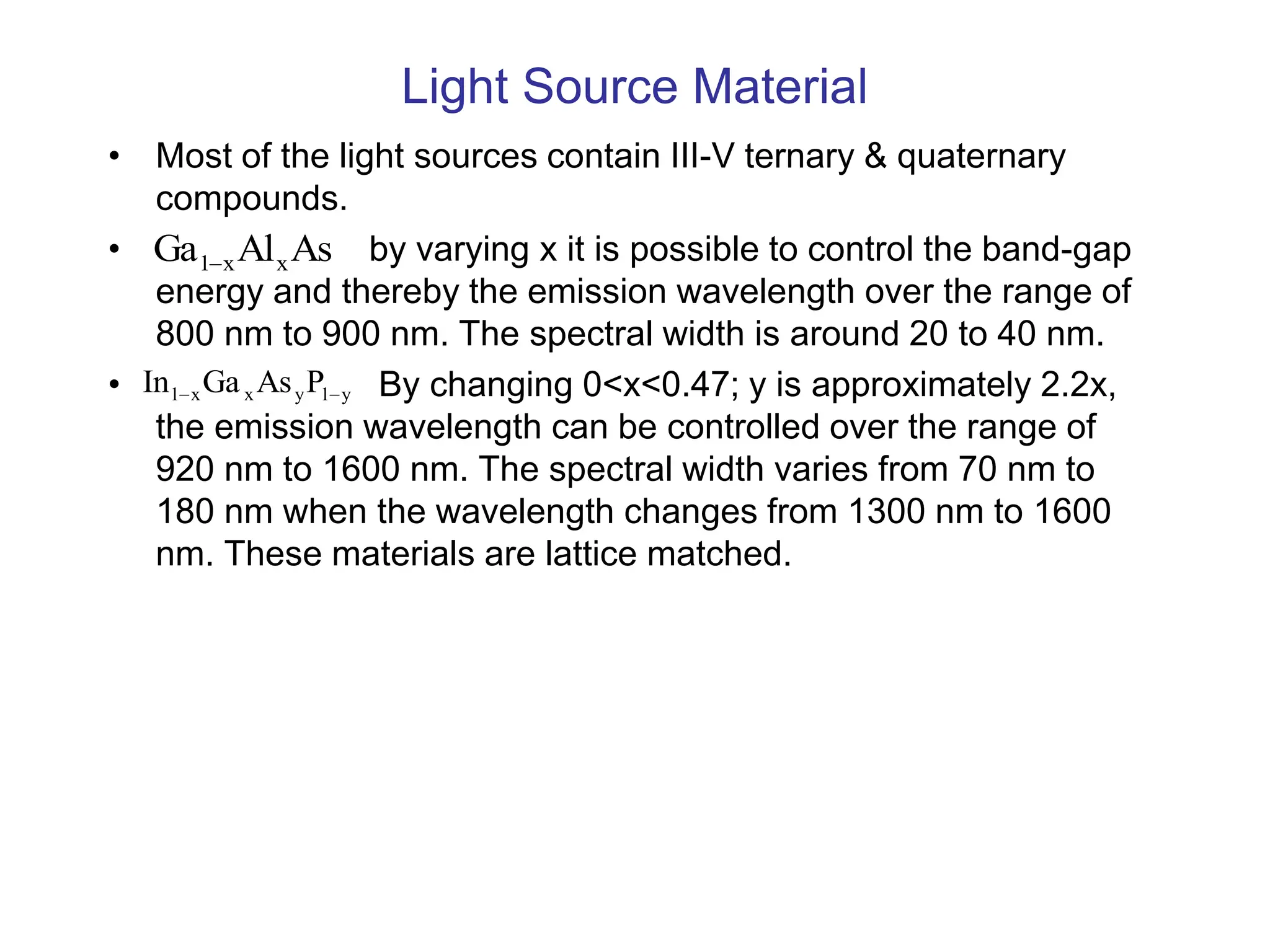 Light Source Material
• Most of the light sources contain III-V ternary & quaternary
compounds.
• by varying x it is possible to control the band-gap
energy and thereby the emission wavelength over the range of
800 nm to 900 nm. The spectral width is around 20 to 40 nm.
• By changing 0<x<0.47; y is approximately 2.2x,
the emission wavelength can be controlled over the range of
920 nm to 1600 nm. The spectral width varies from 70 nm to
180 nm when the wavelength changes from 1300 nm to 1600
nm. These materials are lattice matched.
As
Al
Ga x
x
1
y
1
y
x
x
1 P
As
Ga
In 

 